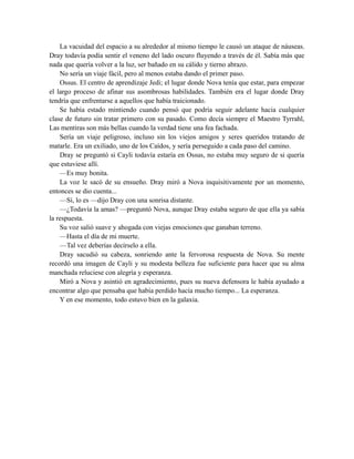 La vacuidad del espacio a su alrededor al mismo tiempo le causó un ataque de náuseas.
Dray todavía podía sentir el veneno del lado oscuro fluyendo a través de él. Sabía más que
nada que quería volver a la luz, ser bañado en su cálido y tierno abrazo.
No sería un viaje fácil, pero al menos estaba dando el primer paso.
Ossus. El centro de aprendizaje Jedi; el lugar donde Nova tenía que estar, para empezar
el largo proceso de afinar sus asombrosas habilidades. También era el lugar donde Dray
tendría que enfrentarse a aquellos que había traicionado.
Se había estado mintiendo cuando pensó que podría seguir adelante hacia cualquier
clase de futuro sin tratar primero con su pasado. Como decía siempre el Maestro Tyrrahl,
Las mentiras son más bellas cuando la verdad tiene una fea fachada.
Sería un viaje peligroso, incluso sin los viejos amigos y seres queridos tratando de
matarle. Era un exiliado, uno de los Caídos, y sería perseguido a cada paso del camino.
Dray se preguntó si Cayli todavía estaría en Ossus, no estaba muy seguro de si quería
que estuviese allí.
—Es muy bonita.
La voz le sacó de su ensueño. Dray miró a Nova inquisitivamente por un momento,
entonces se dio cuenta...
—Sí, lo es —dijo Dray con una sonrisa distante.
—¿Todavía la amas? —preguntó Nova, aunque Dray estaba seguro de que ella ya sabía
la respuesta.
Su voz salió suave y ahogada con viejas emociones que ganaban terreno.
—Hasta el día de mi muerte.
—Tal vez deberías decírselo a ella.
Dray sacudió su cabeza, sonriendo ante la fervorosa respuesta de Nova. Su mente
recordó una imagen de Cayli y su modesta belleza fue suficiente para hacer que su alma
manchada reluciese con alegría y esperanza.
Miró a Nova y asintió en agradecimiento, pues su nueva defensora le había ayudado a
encontrar algo que pensaba que había perdido hacía mucho tiempo... La esperanza.
Y en ese momento, todo estuvo bien en la galaxia.
 