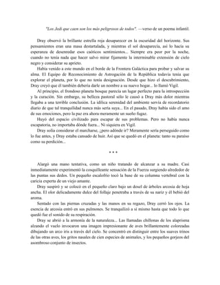 "Los Jedi que caen son los más peligrosos de todos". —verso de un poema infantil.
Dray observó la brillante estrella roja desaparecer en la oscuridad del horizonte. Sus
pensamientos eran una masa destartalada, y mientras el sol desaparecía, así lo hacía su
esperanza de desenredar esos caóticos sentimientos... Siempre era peor por la noche,
cuando no tenía nada que hacer salvo mirar fijamente la interminable extensión de cielo
negro y considerar su aprieto.
Había venido a este mundo en el borde de la Frontera Galáctica para probar y salvar su
alma. El Equipo de Reconocimiento de Astrogación de la República todavía tenía que
explorar el planeta, por lo que no tenía designación. Desde que hizo el descubrimiento,
Dray creyó que él también debería darle un nombre a su nuevo hogar... lo llamó Vigil.
Al principio, el frondoso planeta bosque parecía un lugar perfecto para la introspección
y la curación. Sin embargo, su belleza pastoral sólo le causó a Dray más dolor mientras
llegaba a una terrible conclusión. La idílica serenidad del ambiente servía de recordatorio
diario de que tal tranquilidad nunca más sería suya... En el pasado, Dray había sido el amo
de sus emociones, pero la paz era ahora meramente un sueño fugaz.
Huyó del espacio civilizado para escapar de sus problemas. Pero no había nunca
escapatoria, no importaba dónde fuera... Ni siquiera en Vigil.
Dray solía considerar el marcharse, ¿pero adónde ir? Meramente sería perseguido como
lo fue antes, y Dray estaba cansado de huir. Así que se quedó en el planeta: tanto su paraíso
como su perdición...
* * *
Alargó una mano tentativa, como un niño tratando de alcanzar a su madre. Casi
inmediatamente experimentó la cosquilleante sensación de la Fuerza surgiendo alrededor de
las puntas sus dedos. Un pequeño escalofrío tocó la base de su columna vertebral con la
caricia experta de un viejo amante.
Dray suspiró y se colocó en el pequeño claro bajo un dosel de árboles arcosia de hoja
ancha. El olor delicadamente dulce del follaje penetraba a través de su nariz y él bebió del
aroma.
Sentado con las piernas cruzadas y las manos en su regazo, Dray cerró los ojos. La
esencia de arcosia entró en sus pulmones. Se tranquilizó a sí mismo hasta que todo lo que
quedó fue el sonido de su respiración.
Dray se abrió a la armonía de la naturaleza... Las llamadas chillonas de los alaprisma
alzando el vuelo invocaron una imagen impresionante de aves brillantemente coloreadas
dibujando un arco iris a través del cielo. Se concentró en distinguir entre los suaves trinos
de las otras aves, los gritos nasales de cien especies de animales, y los pequeños gorjeos del
asombroso conjunto de insectos.
 
