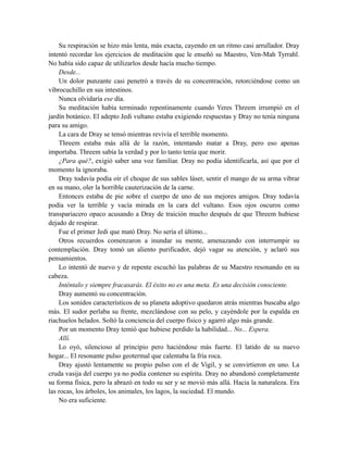 Su respiración se hizo más lenta, más exacta, cayendo en un ritmo casi arrullador. Dray
intentó recordar los ejercicios de meditación que le enseñó su Maestro, Ven-Mah Tyrrahl.
No había sido capaz de utilizarlos desde hacía mucho tiempo.
Desde...
Un dolor punzante casi penetró a través de su concentración, retorciéndose como un
vibrocuchillo en sus intestinos.
Nunca olvidaría ese día.
Su meditación había terminado repentinamente cuando Yeres Threem irrumpió en el
jardín botánico. El adepto Jedi vultano estaba exigiendo respuestas y Dray no tenía ninguna
para su amigo.
La cara de Dray se tensó mientras revivía el terrible momento.
Threem estaba más allá de la razón, intentando matar a Dray, pero eso apenas
importaba. Threem sabía la verdad y por lo tanto tenía que morir.
¿Para qué?, exigió saber una voz familiar. Dray no podía identificarla, así que por el
momento la ignoraba.
Dray todavía podía oír el choque de sus sables láser, sentir el mango de su arma vibrar
en su mano, oler la horrible cauterización de la carne.
Entonces estaba de pie sobre el cuerpo de uno de sus mejores amigos. Dray todavía
podía ver la terrible y vacía mirada en la cara del vultano. Esos ojos oscuros como
transpariacero opaco acusando a Dray de traición mucho después de que Threem hubiese
dejado de respirar.
Fue el primer Jedi que mató Dray. No sería el último...
Otros recuerdos comenzaron a inundar su mente, amenazando con interrumpir su
contemplación. Dray tomó un aliento purificador, dejó vagar su atención, y aclaró sus
pensamientos.
Lo intentó de nuevo y de repente escuchó las palabras de su Maestro resonando en su
cabeza.
Inténtalo y siempre fracasarás. El éxito no es una meta. Es una decisión consciente.
Dray aumentó su concentración.
Los sonidos característicos de su planeta adoptivo quedaron atrás mientras buscaba algo
más. El sudor perlaba su frente, mezclándose con su pelo, y cayéndole por la espalda en
riachuelos helados. Soltó la conciencia del cuerpo físico y agarró algo más grande.
Por un momento Dray temió que hubiese perdido la habilidad... No... Espera.
Allí.
Lo oyó, silencioso al principio pero haciéndose más fuerte. El latido de su nuevo
hogar... El resonante pulso geotermal que calentaba la fría roca.
Dray ajustó lentamente su propio pulso con el de Vigil, y se convirtieron en uno. La
cruda vasija del cuerpo ya no podía contener su espíritu. Dray no abandonó completamente
su forma física, pero la abrazó en todo su ser y se movió más allá. Hacia la naturaleza. Era
las rocas, los árboles, los animales, los lagos, la suciedad. El mundo.
No era suficiente.
 