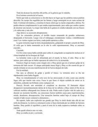 Trató de alcanzar las estrellas allá arriba, en la galaxia que le rodeaba.
En el mismo corazón de la Fuerza.
Sintió que toda su consciencia se elevaba hacia un lugar que las palabras nunca podrían
describir. Su cuerpo fue engullido por las llamas y luego sumergido en un vasto océano de
hielo. Continuó elevándose, y mientras lo hacía sintió que su mente empezaba a abrirse. No
podría abarcar completamente lo que estaba experimentando, pero sabía que estaba a punto
de alcanzar una meseta. La mujer más bella de la galaxia le estaba rodeando con sus brazos
y le subía más y más alto.
Algo detuvo su ascensión abruptamente.
Oyó los estruendos primero, el terrible trueno emanando de grandes nubarrones
despejando el horizonte. Luego vino el relámpago, extrañamente violeta e infaliblemente
cruel. Los vientos rugían con furia y nada podía oponerse a ellos.
La gran tormenta rasgó la tierra despiadadamente, golpeando el propio corazón de Dray.
El cielo que le había mantenido en lo alto le soltó repentinamente. Dray se encontró
cayendo...
Cayendo.
Un frío como nunca había sentido pasó sobre él, congelando su respiración incluso en el
clima templado de los bosques de Vigil.
La tormenta venía a por él; alimentada por el miedo, la furia, el odio. Dray se dio
ánimos, pero sabía que no había esperanza de sobrevivir a la acometida.
Entonces llegó un trueno como ningún otro y Dray pensó que era el primer golpe de la
tormenta del lado oscuro. El ataque anticipado nunca llegó y Dray se dio cuenta de que el
sonido irritante no era una manifestación de la Fuerza después de todo.
Era la realidad...
Sus ojos se abrieron de golpe y perdió el trance. La tormenta atroz se iba tan
rápidamente como había llegado.
Dray vio inmediatamente el veloz arco de luz atravesando el cielo; como una estrella
fugaz sólo que mucho más cerca. Fuera lo que fuese el objeto acababa de entrar en la
atmósfera, ardiendo tan brillante como cualquier sol.
Pareció llevarle una eternidad el completar su descenso. El llameante objeto
desapareció momentáneamente detrás de la línea de los árboles y Dray sintió el frío de un
vehículo metálico albergando tres formas de vida. Podía sentir el pulso vital de cada ser y
durante un momento horrible, sus emociones fueron también suyas para experimentarlas;
miedo, desaliento, desesperación. Una sensación familiar ondeó bajo el cuerpo de Dray
cuando el lado oscuro comenzó a alimentarse...
De repente, hubo una explosión tan grande que Dray la sintió desde más allá de una
milla de distancia. La tierra se estremeció como si fuese destruida por un rebaño de furiosos
banthas. Dray perdió el equilibrio y pasó el resto de la onda expansiva tumbado sobre su
espalda.
Todo quedó silencio una vez más.
Dray ya estaba en pie y corriendo.
 