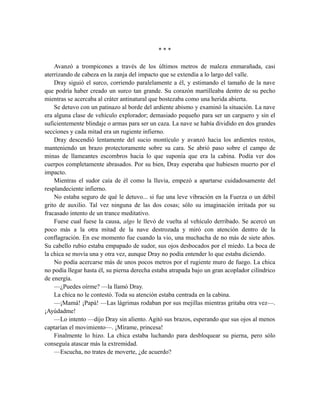 * * *
Avanzó a trompicones a través de los últimos metros de maleza enmarañada, casi
aterrizando de cabeza en la zanja del impacto que se extendía a lo largo del valle.
Dray siguió el surco, corriendo paralelamente a él, y estimando el tamaño de la nave
que podría haber creado un surco tan grande. Su corazón martilleaba dentro de su pecho
mientras se acercaba al cráter antinatural que bostezaba como una herida abierta.
Se detuvo con un patinazo al borde del ardiente abismo y examinó la situación. La nave
era alguna clase de vehículo explorador; demasiado pequeño para ser un carguero y sin el
suficientemente blindaje o armas para ser un caza. La nave se había dividido en dos grandes
secciones y cada mitad era un rugiente infierno.
Dray descendió lentamente del sucio montículo y avanzó hacia los ardientes restos,
manteniendo un brazo protectoramente sobre su cara. Se abrió paso sobre el campo de
minas de llameantes escombros hacia lo que suponía que era la cabina. Podía ver dos
cuerpos completamente abrasados. Por su bien, Dray esperaba que hubiesen muerto por el
impacto.
Mientras el sudor caía de él como la lluvia, empezó a apartarse cuidadosamente del
resplandeciente infierno.
No estaba seguro de qué le detuvo... si fue una leve vibración en la Fuerza o un débil
grito de auxilio. Tal vez ninguna de las dos cosas; sólo su imaginación irritada por su
fracasado intento de un trance meditativo.
Fuese cual fuese la causa, algo le llevó de vuelta al vehículo derribado. Se acercó un
poco más a la otra mitad de la nave destrozada y miró con atención dentro de la
conflagración. En ese momento fue cuando la vio, una muchacha de no más de siete años.
Su cabello rubio estaba empapado de sudor, sus ojos desbocados por el miedo. La boca de
la chica se movía una y otra vez, aunque Dray no podía entender lo que estaba diciendo.
No podía acercarse más de unos pocos metros por el rugiente muro de fuego. La chica
no podía llegar hasta él, su pierna derecha estaba atrapada bajo un gran acoplador cilíndrico
de energía.
—¿Puedes oírme? —la llamó Dray.
La chica no le contestó. Toda su atención estaba centrada en la cabina.
—¡Mamá! ¡Papá! —Las lágrimas rodaban por sus mejillas mientras gritaba otra vez—.
¡Ayúdadme!
—Lo intento —dijo Dray sin aliento. Agitó sus brazos, esperando que sus ojos al menos
captarían el movimiento—. ¡Mírame, princesa!
Finalmente lo hizo. La chica estaba luchando para desbloquear su pierna, pero sólo
conseguía atascar más la extremidad.
—Escucha, no trates de moverte, ¿de acuerdo?
 