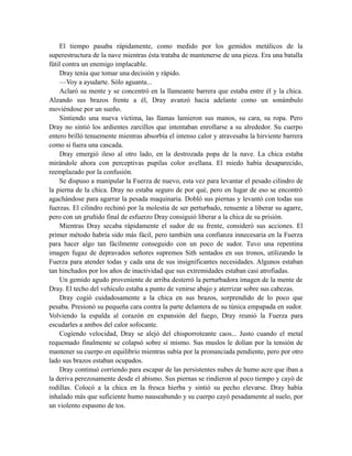 El tiempo pasaba rápidamente, como medido por los gemidos metálicos de la
superestructura de la nave mientras ésta trataba de mantenerse de una pieza. Era una batalla
fútil contra un enemigo implacable.
Dray tenía que tomar una decisión y rápido.
—Voy a ayudarte. Sólo aguanta...
Aclaró su mente y se concentró en la llameante barrera que estaba entre él y la chica.
Alzando sus brazos frente a él, Dray avanzó hacia adelante como un sonámbulo
moviéndose por un sueño.
Sintiendo una nueva víctima, las llamas lamieron sus manos, su cara, su ropa. Pero
Dray no sintió los ardientes zarcillos que intentaban enrollarse a su alrededor. Su cuerpo
entero brilló tenuemente mientras absorbía el intenso calor y atravesaba la hirviente barrera
como si fuera una cascada.
Dray emergió ileso al otro lado, en la destrozada popa de la nave. La chica estaba
mirándole ahora con perceptivas pupilas color avellana. El miedo había desaparecido,
reemplazado por la confusión.
Se dispuso a manipular la Fuerza de nuevo, esta vez para levantar el pesado cilindro de
la pierna de la chica. Dray no estaba seguro de por qué, pero en lugar de eso se encontró
agachándose para agarrar la pesada maquinaria. Dobló sus piernas y levantó con todas sus
fuerzas. El cilindro rechinó por la molestia de ser perturbado, renuente a liberar su agarre,
pero con un gruñido final de esfuerzo Dray consiguió liberar a la chica de su prisión.
Mientras Dray secaba rápidamente el sudor de su frente, consideró sus acciones. El
primer método habría sido más fácil, pero también una confianza innecesaria en la Fuerza
para hacer algo tan fácilmente conseguido con un poco de sudor. Tuvo una repentina
imagen fugaz de depravados señores supremos Sith sentados en sus tronos, utilizando la
Fuerza para atender todas y cada una de sus insignificantes necesidades. Algunos estaban
tan hinchados por los años de inactividad que sus extremidades estaban casi atrofiadas.
Un gemido agudo proveniente de arriba desterró la perturbadora imagen de la mente de
Dray. El techo del vehículo estaba a punto de venirse abajo y aterrizar sobre sus cabezas.
Dray cogió cuidadosamente a la chica en sus brazos, sorprendido de lo poco que
pesaba. Presionó su pequeña cara contra la parte delantera de su túnica empapada en sudor.
Volviendo la espalda al corazón en expansión del fuego, Dray reunió la Fuerza para
escudarles a ambos del calor sofocante.
Cogiendo velocidad, Dray se alejó del chisporroteante caos... Justo cuando el metal
requemado finalmente se colapsó sobre sí mismo. Sus muslos le dolían por la tensión de
mantener su cuerpo en equilibrio mientras subía por la pronunciada pendiente, pero por otro
lado sus brazos estaban ocupados.
Dray continuó corriendo para escapar de las persistentes nubes de humo acre que iban a
la deriva perezosamente desde el abismo. Sus piernas se rindieron al poco tiempo y cayó de
rodillas. Colocó a la chica en la fresca hierba y sintió su pecho elevarse. Dray había
inhalado más que suficiente humo nauseabundo y su cuerpo cayó pesadamente al suelo, por
un violento espasmo de tos.
 