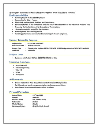 3) Two years experience in Astha Group of Companies (from May2013 to continue)
Key Responsibilities
• Handling Payroll of about 500 Employees
• Responsible for Salary Process
• Maintain & update the HR database and Dash boards.
• Personally handle all the confidential data and ensure it has been filed in the individuals Personal Files
• Preparing the final settlement for Separations/ Terminations.
• Generating monthly payroll for the Company.
• Handling PF,ESI and Gratuity process
• Handling performance appraisal and increment part of every employee.
Summer Internship Program
Organization : KEVENTER AGRO LTD.
Functional Area : Human Resource
Project Title : Comparative study or RECRUITMENT & SELECTION procedure of KEVENTER and HUL
Duration : 2 months
Projects Done
• Customer Satisfaction ON Tata DOCOMO SERVICE In BBA.
Computer Knowledge
 MS-Office tools
 Internet Operating
 Tally 7.2
 HTML
 Photoshop
Achievements
 Bronze medalist on West Bengal Taekwondo federation Championship
 Participated and won in many presentations and essay competitions.
 Coordinated in various seminars organized in college.
Personal Particulars
Date of Birth : 11th
Jan 1991
Gender : Female
Father’s Name : Sri Jitendra Shaw
Nationality : Indian
Martial Status : Single
Languages known : English, Hindi, Bengali
 
