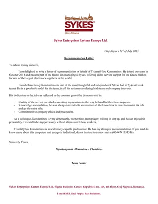 Sykes Enterprises Eastern Europe Ltd. Sigma Business Center, Republicii no. 109, 4th floor, Cluj-Napoca, Romania.
I am SYKES. Real People. Real Solutions.
Sykes Enterprises Eastern Europe Ltd.
Cluj-Napoca 21st
of July 2015
Recommendation Letter
To whom it may concern,
I am delighted to write a letter of recommendation on behalf of Triantafyllou Konstantinos. He joined our team in
October 2014 and became part of the team I am managing at Sykes, offering client service support for the Greek market,
for one of the largest electronics suppliers in the world.
I would have to say Konstantinos is one of the most thoughtful and independent CSR we had in Sykes (Greek
team). He is a good role model for the team, in all his actions considering both team and company interests.
His dedication to the job was reflected in the constant growth he demonstrated in:
- Quality of the service provided, exceeding expectations in the way he handled the clients requests;
- Knowledge accumulation, he was always interested to accumulate all the know how in order to master his role
and go the extra mile;
- Commitment to company ethics and procedures.
As a colleague, Konstantinos is very dependable, cooperative, team player, willing to step up, and has an enjoyable
personality. He establishes rapport easily with all clients and fellow workers.
Triantafyllou Konstantinos is an extremely capable professional. He has my strongest recommendation. If you wish to
know more about this competent and energetic individual, do not hesitate to contact me at (0040-741353336).
Sincerely Yours,
Papadongonas Alexandros – Theodoros
Team Leader
Papadongonas
Alexandros - Theodoros
Digitally signed by Papadongonas Alexandros - Theodoros
DN: cn=Papadongonas Alexandros - Theodoros, o=Sykes
Enterprises Eastern Europe Ltd., ou=Operations,
email=Alexandros.Papadongonas@sykes.com, c=RO
Date: 2015.07.21 11:36:55 +03'00'
 