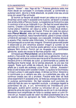 ELTA UNIVERSITATE                                            Colectia 17
spunã : “Amen” - sau “Aºa sã fie !” Puterea gândului este mai
mare decât se cunoaºte în civilizaþia actualã, ºi combinatã cu
puterea Iubirii, devine o forþã absolutã, ce poate crea sau anula
orice din acest Plan al Iluziei.
     ªi tocmai ca fiecare sã poatã reveni pe calea ce ºi-a ales-o
dinaintea venirii sale în aceastã lume iluzorie, sã facem o analizã
mai amãnunþitã a Planului Iluziei, cunoaºterea sa fiind primul pas
în controlul a tot ce se întâmplã în jur. De fapt tot acest laborator
cosmic, Creaþie a Divinitãþii pentru a Se cunoaºte, cuprinde nu
numai planul material, cel vãzut ºi simþit, ci încã douã straturi,
mai subtile, mai aproape de Cauzal. Primul din cele trei planuri
este Planul Mental, este cel mai aproape ca vibraþie de Spirit,
este primul modificat, restul transformãrilor, pânã în lumea vizibilã
urmând din aproape în aproape, ca o cascadã. Unitatea de bazã
a acestui Plan mental este Informaþia, în funcþie de vibraþia sa,
fiind perceputã ca sunet sau imagine. Dinamica personalã poate
fi observatã ºi prin dinamica acestor imagini ºi sunete ce se
perindã prin minte, sunt tocmai acele gânduri ce se rostogolesc
adesea fãrã control. Fericit cel ce reuºeºte sã-ºi controleze
gândurile, acela are acces la fãurirea propriei vieþi.
     Urmeazã apoi Planul Astral, cel al dorinþelor, al sentimentelor,
având o frecvenþã mai scãzutã decât cea a gândurilor. Cum ºi
imaginile pot varia de la lumina cea mai purã la întunericul absolut,
trecând printr-o infinitate de culori, ºi sentimentele au paleta de
desfãºurare foarte largã, de la Iubirea absolutã, la ura cea mai
neagrã. Toate sunt unitãþi de mãsurã, de la o polaritate la alta,
aflate pe o scalã ale aceleaºi unice Forþe : Iubirea . Aceasta-I
forþa ce stã la baza zidirii acestei Creaþii, cu ajutorul ei Dumnezeu
a Creat Lumea în cele ºapte etape. A rãmas ca Omul, folosind-o
în continuare cu o valoare sau alta, cu o polaritate sau alta, sã
continue creaþia sau sã o anuleze. Fiecare este liber sã facã
orice experiment în aceastã lume, iar forþa sau energia stau tocmai
în puterea sentimentelor. De fapt acestea sunt punctele de
referinþã faþã de care ne raportãm evoluþia, o strategie legatã la
polaritatea de jos, a urii, terminându-se întotdeauna prin
distrugere, având semn contrar cu Universul din jur, pe când
gândurile pline de Iubire manifestându-se din ce în ce mai plenar,
deoarece sunt amplificate de forþa cu acelaºi semn a Lumii Di-
vine din jur. Acestã scalã de valori ne oferã posibilitatea de a ne
da seama dacã ne apropiem de Tatãl, simbolul Perfecþiunii,

                                   10
 