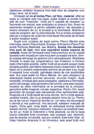 OMUL - Sistem Energetic
cãpãtarea calitãþilor Acestuia fiind datã doar de alegerea unui
singur sens, cel al Iubirii.
     Urmeazã cel de-al treilea Plan, cel fizic, material, aflat pe
scala cu vibraþiile cele mai joase, acele imagini ºi sunete sunt
atât de mult “încetinite”, încât pot fi captate de receptori cu
frecvenþã mai redusã, acei analizatori ai corpului fizic. Avem de
asemenea receptori ºi pentru celelalte planuri, dar educaþia ºi
mediul stressant din jur le bruiazã ºi le blocheazã, fãcându-le
rupte de conºtient, dar nu nefuncþionale. Pur ºi simplu conºtientul
este pe o lungime de undã mai micã decât frecvenþa de emitere
a acelor receptori subtili.
     Dupã cum unitatea de bazã pentru Planul Mental este
Informaþia, pentru Planul Astral, Energia, la fel pentru Planul Fizic
existã Particula Materialã, sau Materia. Aceste trei elemente
Una sunt de fapt, nici una neputând exista separat de
cealaltã. Acest tot formeazã baza Instrumentului ce ne creazã
aceastã lume virtualã prin care ne putem cunoaºte mai bine. Simi-
lar acestei tehnologii ce aparþine lumii calculatoarelor, Realitatea
Virtualã. În acest caz, programatorul, sau Creatorul, a introdus
toate informaþiile posibile, astfel încât sã se poatã acoperi toate
situaþiile posibile, permiþând realizarea oricãrui experiment. Numai
faptul cã în prezent experienþele atomice de pe atoli s-au mutat
în aceastã lume virtualã, oglindeºte destul de clar posibilitãþile
sale. S-a creat astfel tot Planul Mental, din care utilizatorul îºi
selecteazã treptat anumite secvenþe, anumite imagini, dupã
necesitãþi. Urmeazã apoi acea energizare, catalizare a informaþiei,
pentru tehnologie, este generatorul de luminã, care este modulat,
modelat de cãtre informaþiile ce le primeºte de la utilizator,
generând astfel imaginile virtuale respective. Pentru Om, acest
generator de energie este reprezentat chiar sentimentele sale.
Imaginaþi-vã o fiinþã lipsitã de orice dorinþe. Va fi o fiinþã apaticã,
complet imobilã, cãci nu-ºi doreºte absolut nimic din jur. Pentru
cei ce fac lucruri împotriva dorinþei lor, vor trebui sã recunoascã
o dorinþã ºi mai puternicã, mai ascunsã, adeseori mascatã de
orgoliu. Orice gest, orice faptã, se realizeazã tocmai datoritã
acestor dorinþe, impulsuri interioare. Impulsuri ce modificã mate-
ria din jur. Aveþi la îndemânã o forþã absolutã, ce stã la baza
tuturor celorlalte forþe universale, cea nuclearã, cea electricã,
cea de atracþie universalã, cea pur cineticã. Este forþa Vieþii, iar
Viaþa înterþine dinamica în tot Universul, este acea forþã mult

                                    11
 