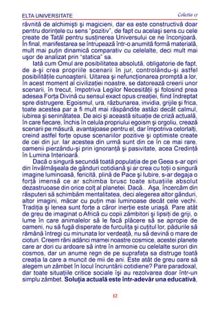 ELTA UNIVERSITATE                                             Colectia 17
râvnitã de alchimiºti ºi magicieni, dar ea este constructivã doar
pentru dorinþele cu sens “pozitiv”, de fapt cu acelaºi sens cu cele
create de Tatãl pentru susþinerea Universului ce ne înconjoarã.
În final, manifestarea se întrupeazã într-o anumitã formã materialã,
mult mai puþin dinamicã comparativ cu celelalte, deci mult mai
uºor de analizat prin “statica” sa.
     Iatã cum Omul are posibilitatea absolutã, obligatorie de fapt,
de a-ºi crea propriile scenarii în jur, controlându-ºi astfel
posibilitãþile cunoaºterii. Uitarea ºi nefuncþionarea promptã a lor,
în acest moment al civilizaþiei noastre, se datoreazã creerii unor
scenarii, în trecut, împotriva Legilor Necesitãþii ºi folosind prea
adesea Forþa Divinã cu sensul exact opus creaþiei, fiind îndreptat
spre distrugere. Egoismul, ura, rãzbunarea, invidia, grijile ºi frica,
toate acestea par a fi mult mai rãspândite astãzi decât calmul,
iubirea ºi seninãtatea. De aici ºi aceastã situaþie de crizã actualã,
în care fiecare, închis în celula propriului egoism ºi orgoliu, creazã
scenarii pe mãsurã, avantajoase pentru el, dar împotriva celorlalþi,
creind astfel forþe opuse scenariilor pozitive ºi optimiste create
de cei din jur. Iar acestea din urmã sunt din ce în ce mai rare,
oamenii pierzându-ºi prin ignoranþã ºi pasivitate, acea Credinþã
în Lumina Interioarã.
     Dacã o singurã secundã toatã populaþia de pe Geea s-ar opri
din învãlmãºeala de gânduri cotidianã ºi ar crea cu toþii o singurã
imagine luminoasã, fericitã, plinã de Pace ºi Iubire, s-ar degaja o
forþã imensã ce ar schimba brusc toate situaþiile absolut
dezastruoase din orice colþ al planetei. Dacã.. Aºa, încercãm din
rãsputeri sã schimbãm mentalitatea, deci alegerea altor gânduri,
altor imagini, mãcar cu puþin mai luminoase decât cele vechi.
Tradiþia ºi lenea sunt forþe a cãror inerþie este uriaºã. Pare atât
de greu de imaginat o Africã cu copii zâmbitori ºi lipsiþi de griji, o
lume în care animalelor sã le facã plãcere sã se apropie de
oameni, nu sã fugã disperate de furculiþa ºi cuþitul lor, pãdurile sã
rãmânã întregi cu minunata lor verdeaþã, nu sã devinã o mare de
cioturi. Creem rãni adânci mamei noastre cosmice, acestei planete
care ar dori cu ardoare sã intre în armonie cu celelalte surori din
cosmos, dar un anume regn de pe suprafaþa sa distruge toatã
creaþia la care a muncit de mii de ani. Este atât de greu oare sã
alegem un zâmbet în locul încruntãrii cotidiene? Pare paradoxal,
dar toate situaþiile critice sociale îºi au rezolvarea doar într-un
simplu zâmbet. Soluþia actualã este într-adevãr una educativã,

                                    12
 