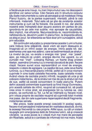 OMUL - Sistem Energetic
a fiecãruia pe sine însuºi, nu mari împrumuturi sau noi descoperiri
ºtiinþifice vor salva lumea. Cãci fiecare are în structura corpului
sãu toate instrumentele cu care sã perceapã ºi sã modeleze întreg
Planul Iluzoriu, de la partea superioarã, mentalã, pânã la cea
inferioarã, materialã. Totul este sã se ºtie de existenþa acestor
instrumente ºi cum sã fie folosite. Ele existã în noi, dar atenþia
noastrã este îndreptatã doar asupra acelora din partea de jos,
ignorându-le pe cele mai subtile, mai aproape de cauzalitate,
deci implicit, mai eficiente. Necunoscându-le, necontrolându-le,
nefolosindu-le, devenim jucãrii în planul fizic, la dispoziþia altora,
ce aleg ei jocul. Iar eliberarea se face doar prin cunoaºtere, adicã
prin educaþie.
     Sã continuãm educaþia cu prezentarea acestei Lumi a Iluziei,
care trebuie bine stãpânitã, dacã vrem sã ieºim deasupra ei.
Imaginaþi-vã un infinit ocean de energie, întins peste tot, dar,
asemenea unei ape mai adânci, care se sedimenteazã pe straturi.
La nivelul de jos, va exista o energie mai “grea”, mai “joasã”,
apoi, pe mãsurã ce urcãm, energia devine mai uºoarã, cu un
zumzãit mai “înalt”. Lobsang Rampa, un foarte drag prieten
tibetan, asemãna Universul cu o imensã claviaturã de pian, fiecare
clapã, fiecare sunet scos reprezentând un nivel de energie,
respectiv o stare de agregare. La capãtul de sus, este ceva foarte
luminos, cu o frecvenþã practic infinitã, astfel cã în orice moment
cuprinde în sine toate celelalte frecvenþe, toate celelalte nivele.
Având viteza de oscilaþie practic infinitã, reuºeºte sã urce ºi sã
coboare instantaneu, de la stratul cel mai de jos la stratul cel mai
de sus, astfel cã existã concomitent în toate planurile. Putem
defini aceastã extremitate superioarã ca fiind însuºi Dumnezeu,
prin acestã calitate de infinit, reuºind sã cunoascã tot, sã poatã
crea orice în orice strat, sã energizeze tot cu Iubirea sa, cãci
practic, se confundã cu Tot. La fel se întâmplã cu fiecare nivel,
prin viteza proprie de oscilaþie reuºind sã cuprindã total nivelele
mai joase, dar din cele superioare nepercepând decât fragmente,
instantanee seriate.
     Mai precis, toate aceste energii coexistã în acelaºi spaþiu,
fiecare nivel percepând instantanee din realitatea absolutã, divinã,
la aceeaºi frecvenþã cu cea proprie. Altfel spus, cu cât un sistem
reuºeºte prin energizarea datã de folosirea Iubirii, sã-ºi creascã
vibraþiile, va avea acces la o vitezã mult mai mare de percepþie
din Realitate, adicã la o cantitate de informaþii tot mai mare. Acest

                                    13
 