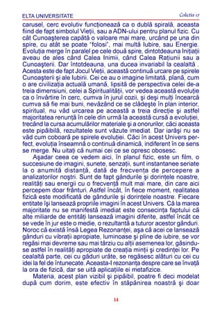 ELTA UNIVERSITATE                                             Colectia 17
carusel, cerc evolutiv funcþioneazã ca o dublã spiralã, aceasta
fiind de fapt simbolul Vieþii, sau a ADN-ului pentru planul fizic. Cu
cât Cunoaºterea capãtã o valoare mai mare, urcând pe una din
spire, cu atât se poate “folosi”, mai multã Iubire, sau Energie.
Evoluþia merge în paralel pe cele douã spire, dintotdeauna Iniþiaþii
aveau de ales când Calea Inimii, când Calea Raþiunii sau a
Cunoaºterii. Dar întotdeauna, una ducea invariabil la cealaltã .
Acesta este de fapt Jocul Vieþii, aceastã continuã urcare pe spirele
Cunoaºterii ºi ale Iubirii. Cei ce au o imagine limitatã, planã, cum
o are civilizaþia actualã umanã, lipsitã de perspectiva celei de-a
treia dimensiuni, celei a Spiritualitãþii, vor vedea aceastã evoluþie
ca o învârtire în cerc, cumva în jurul cozii, ºi deºi mulþi încearcã
cumva sã fie mai buni, nevãzând ce se clãdeºte în plan interior,
spiritual, nu vãd urcarea pe aceastã a treia direcþie ºi astfel
majoritatea renunþã în cele din urmã la aceastã cursã a evoluþiei,
trecând la cursa acumulãrilor materiale ºi a onorurilor, cãci aceasta
este pipãibilã, rezultatele sunt vãzute imediat. Dar iarãºi nu se
vãd cum coboarã pe spirele evoluþiei. Cãci în acest Univers per-
fect, evoluþia înseamnã o continuã dinamicã, indiferent în ce sens
se merge. Nu uitaþi cã numai cei ce se opresc obosesc.
     Aºadar ceea ce vedem aici, în planul fizic, este un film, o
succesiune de imagini, sunete, senzaþii, sunt instantanee seriate
la o anumitã distanþã, datã de frecvenþa de percepere a
analizatorilor noºtri. Sunt de fapt gândurile ºi dorinþele noastre,
realitãþi sau energii cu o frecvenþã mult mai mare, din care aici
percepem doar frânturi. Astfel încât, în fiece moment, realitatea
fizicã este modificatã de gândurile ºi dorinþele noastre. Fiecare
entitate îºi lanseazã propriile imagini în acest Univers. Cã la marea
majoritate nu se manifestã imediat este consecinþa faptului cã
alte miliarde de entitãþi lanseazã imagini diferite, astfel încât ce
se vede în jur este o medie, o rezultantã a tuturor acestor gânduri.
Noroc cã existã însã Legea Rezonanþei, aºa cã acei ce lanseazã
gânduri cu vibraþii apropiate, luminoase ºi pline de iubire, se vor
regãsi mai devreme sau mai târziu cu alþii asemenea lor, gãsindu-
se astfel în realitãþi apropiate de creaþia minþii ºi credinþei lor. Pe
cealaltã parte, cei cu gâduri urâte, se regãsesc alãturi cu cei cu
idei la fel de întunecate. Aceasta-I rezonanþa despre care se învaþã
la ora de fizicã, dar se uitã aplicaþiile ei metafizice.
     Materia, acest plan vizibil ºi pipãibil, poatre fi deci modelat
dupã cum dorim, este efectiv în stãpânirea noastrã ºi doar

                                    14
 