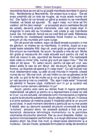 OMUL - Sistem Energetic
necredinþa face pe om sã nu-ºi poatã manifesta dorinþele în planul
fizic. Nerãbdarea ºi Necredinþa. De aceea Isus a spus : “De-aþi
avea credinþã cât un bob de muºtar, aþi muta acest munte din
loc”. Dar faptul cã voi lansaþi un gând ºi acesta nu se manifestã
imediat, vã faceþi sã spuneþi : “Ei, aºa-I viaþa, nu-I bine sã fim
visãtori, sã fim deci realiºti.” - ºi acceptaþi atunci realitatea fãcutã
de ceilalþi, deveniþi practic marionete, cãci veþi crede doar în
imaginile în care alþii au încredere, veþi crede ºi veþi manifesta
iluzia. Da, într-adevãr, fericiþi cei ce cred fãrã sã vadã. Rãbdarea
în credinþa lor modeleazã realitatea fizicã încetul cu încetul,
precum un râu muntele prin care curge.
     Din alt punct de vedere, sigur cã dacã lansaþi succesiv o mie
de gânduri, al mielea se va manifesta, în ordine, dupã ce s-au
creat toate celelalte 999. Aºa cã, aveþi grijã ce gânduri lansaþi !
Ele oricum se manifestã, fie acum, fie peste o mie de ani. Multe
din grijile ºi necazurile din viaþa actualã sunt pentru cã vieþi la
rând aþi crezut în ele, spunând de fiecare datã :”Ce nedreaptã
este viaþa cu mine! Uite, numai griji sunt pe capul meu !” Dar de
câte ori aþi spus : “Ei, asta-I acum, pentru cã aºa am vrut, sau
asta-I plata la cea ce am fãcut, dar de-acum hai sã gândesc
frumos, ca Soarele sã aparã ºi în viaþa mea!”. Cu cât înjuraþi mai
mult, blestemând viaþa, cu atât vã veþi înfunda în mizerie, creatã
numai de voi ! Ba mai mult, vã veþi întâlni cu cei ce gândesc la fel
de urât, cu griji la fel de multe ca ºi voi ºi sigur cã uitându-vã în
jur veþi spune ºi mai cu credinþã : “Da, aºa-I viaþa asta!” Încercaþi
sã zâmbiþi în fiecare clipã, indiferent ce-I în jur ºi curând veþi
observa numai oameni zâmbitori în jur!
     Acum, pentru acei care au rãmas fixaþi în logica ºtiinþificã
materialistã, sã gãsim ºi pentru ei o reprezentare a ceea ce vãd
ei în jur. La ora actualã, cercetarea lumii microscopice a materiei
a ajuns la structurile subatomice. Acum câteva mii de ani, în Grecia
s-a emis ipoteza cã materia poate fi împãrþitã pânã la un anumit
punct doar, în acel moment obþinând o patriculã ce nu mai poate
fi tãiatã, deci au denumit aceastã structurã universalã de bazã
“a-tomos”, actualul atom. Iar aceastã ipotezã a fost una pur
teoreticã, deoarece tehnologia momentului nu le permitea
vizionarea structurilor atomice. Dar au avut dreptate. Astãzi, cu
ajutorul microscoapelor performante, s-a reuºit obþinerea imaginii
acestui atom, ba chiar mai mult, ºi observarea electronilor ºi a
nucleului.. De aici încolo, ipotezele formulate þin iarãºi de domeniul

                                     15
 
