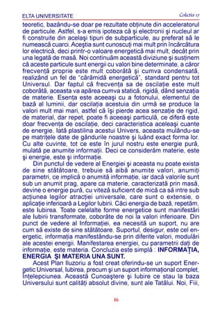 ELTA UNIVERSITATE                                             Colectia 17
teoretic, bazându-se doar pe rezultate obþinute din acceleratorul
de particule. Astfel, s-a emis ipoteza cã ºi electronii ºi nucleul ar
fi construite din acelaºi tipuri de subparticule, au preferat sã le
numeascã cuarci. Aceºtia sunt cunoscuþi mai mult prin încãrcãtura
lor electricã, deci printr-o valoare energeticã mai mult, decât prin
una legatã de masã. Noi continuãm aceastã diviziune ºi susþinem
cã aceste particule sunt energii cu valori bine determinate, a cãror
frecvenþã proprie este mult coborâtã ºi cumva condensatã,
realizând un fel de “cãrãmidã energeticã”, standard pentru tot
Universul. Dar faptul cã frecvenþa sa de oscilaþie este mult
coborâtã, aceasta va apãrea cumva staticã, rigidã, dând senzaþia
de materie. Esenþa este aceeaºi cu a fotonului, elementul de
bazã al luminii, dar oscilaþia acestuia din urmã se produce la
valori mult mai mari, astfel cã îºi pierde acea senzaþie de rigid,
de material, dar repet, poate fi aceeaºi particulã, ce diferã este
doar frecvenþa de oscilaþie, deci caracteristica aceleaºi cuante
de energie. Iatã plastilina acestui Univers, aceasta mulându-se
pe matriþele date de gândurile noastre ºi luând exact forma lor.
Cu alte cuvinte, tot ce este în jurul nostru este energie purã,
mulatã pe anumite informaþii. Deci ce considerãm materie, este
ºi energie, este ºi informaþie.
     Din punctul de vedere al Energiei ºi aceasta nu poate exista
de sine stãtãtoare, trebuie sã aibã anumite valori, anumiþi
parametri, ce implicã o anumitã informaþie, iar dacã valorile sunt
sub un anumit prag, apare ca materie, caracterizatã prin masã,
devine o energie purã, cu vitezã suficient de micã ca sã intre sub
acþiunea legilor atracþiei universale, care sunt o extensie, o
aplicaþie inferioarã a Legilor Iubirii. Cãci energia de bazã, repetãm,
este Iubirea. Toate celelalte forme energetice sunt manifestãri
ale Iubirii transformate, coborâte de noi la valori inferioare. Din
punct de vedere al Informaþiei, ea necesitã un suport, nu are
cum sã existe de sine stãtãtoare. Suportul, desigur, este cel en-
ergetic, informaþia manifestându-se prin diferite valori, modulãri
ale acestei energii. Manifestarea energiei, cu parametrii daþi de
informaþie, este materia. Concluzia este simplã : INFORMAÞIA,
ENERGIA ªI MATERIA UNA SUNT.
     Acest Plan Iluzoriu a fost creat oferindu-se un suport Ener-
getic Universal, Iubirea, precum ºi un suport informaþional complet,
Înþelepciunea. Aceastã Cunoaºtere ºi Iubire ce stau la baza
Universului sunt calitãþi absolut divine, sunt ale Tatãlui. Noi, Fiii,

                                    16
 