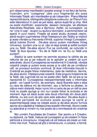 OMUL - Sistem Energetic
prin observarea manifestãrii acestei energii în tot felul de forme,
încercãm, prin “culegerea” câte unui fragmenþel din acea
Informaþie Totalã, sã-l manifestãm ºi sã-l observãm . Planul Mental
reprezintã teoria, bibliografia obligatorie a elevului, iar Planul Fizic
este laboratorul în care se pot testa, aplica dupã fel ºi chip, fãrã
ca acele modificãri, experienþe, deseori nereuºite, sã afecteze
Adevãrata Realitate, cea a Spiritului. Astfel, ce cunoaºtem, ce
ne “vine în cap”, reuºim cu ajutorul dorinþelor, a sentimentelor sã
aparã în jurul nostru. Fireºte cã acest studiu dureazã veºnic,
pânã reuºim cuprinderea întrgii Înþelepciuni ale Tatãlui ºi implicit
ºi acea vibraþie cu frecvenþa infinitã, suportul întregii Cunoaºteri,
adicã Iubirea Divinã. . De-abia atunci putem manifesta întreg
Universul, suntem una cu el, cãci el deja existã ºi astfel suntem
una cu Tatãl. De-abia atunci Fiul se confundã, se cufundã în
Tatãl. ªi Isus spunea - “Eu de la Tatãl vin, iar Eu cu Tatãl una
suntem”.
     Stadiul la care suntem ne permite accesul la cãrþile de pe
rafturile de jos ºi pe mãsurã ce le aplicãm ºi vedem cã sunt
adevãrate, atunci Cunoaºterea se transformã în Credinþã, vibraþia
noastrã creºte ºi putem avea acces ºi la cãrþi de pe urmãtorul
raft, iar procesul evolutiv continuã. ªi doar informaþia trecutã în
Credinþã se poate folosi instantaneu, este de nedistrus, devine,
de-abia atunci, Înþelepciunea noastrã. Este singura moºtenire de
la Tatãl, dar cuprinde tot ce ne poate oferi Tatãl, tot ce are ºi ce
reprezintã El. Cunoaºterea neexperimentatã este o informaþie
goalã - ce-I pasã furnicii, de exemplu, dacã Soarele este o stea
cu raza de câteva mii de kilometri, sau o farfurie cu jãratec, la
câþiva metri distanþã. Asta-I scris într-o carte de pe un raft la care
încã nu poate ajunge ºi nici nu-I poate folosi la evoluþia ei de
moment. Aºa cã dacã aude cele douã informaþii din douã pãrþi
diferite, nu are cum sã ºtie care este adevãrul. De-abia dupã o
anumitã perioadã de evoluþie poate ajunge la carte ºi
experimenteazã ceea ce citeºte acolo ºi de-abia atunci furnica
spune cã a cãpãtat ºi înþelepciunea acestei informaþii. Atunci crede
cu adevãrat ºi nimeni nu mai poate sã o sminteascã din credinþa
ei.
     Noi urmãm Facultatea de Creatori. Dar pentru a fi Creator,
cu diplomã, ca Tatãl, trebuie sã cunoaºtem ºi sã credem în fiece
pãrticicã a Universului. Imaginaþi-vã cã trebuie sã creaþi un mãr,
nimic mai mult. Trebuie sã ºtiþi o dimensiune, o culoare, o formã,

                                     17
 