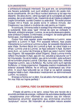 ELTA UNIVERSITATE                                            Colectia 17
o arhitecturã biologicã interioarã. Ce gust are, ce concentraþie
are fiecare substanþã, cum sunt alcãtuiþi atomii din acele mol-
ecule constituente, din ce-I fãcut nucleul atomului ºi tot aºa mai
departe. De-abia atunci, când ajungeþi sã le cunoaºteþi pe toate
acestea, dar ºi sã credeþi în ele, înseamnã cã aþi înþeles ºi stãpânit
Legile Universale, sunteþi Creatori cu adevãrat. Tot acest proces
încape într-o frazã, se poate scrie în câteva minute, dar
Creatorului I-au trebuit o mulþime de vieþi pentru a-l împlini.
     În concluzie, Universul este în acelaºi timp informaþie, energie
ºi substanþã. Este acea “apã” întinsã de care se vorbeºte în
Genezã, simbolul energiei. Lumina, ce se purta deasupra apelor,
este simbolul Creaþiei, a informaþiei, a imaginii. Iar acest gând dã
formã apei, manifestând substanþa.
     Corpul fizic este aºadar acea manifestare a Luminii, acea
oglindire a Luminii în Apã. Prin aceastã reflexie, Apa poate
interacþiona cu Lumina ºi Lumina cu Apa. Iar aceastã interacþiune
este Viaþa. Suntem fãcuþi din Luminã ºi Apã, iar când Viaþa s-a
sfîrºit, Lumina urcã la Luminã, iar Apa coboarã în Apã. Suntem
ceva divin, un cumul de Energie ºi Spirit pe care-l numim Viaþã
sau Organic. Sã respectãm acest Organic. Dacã Lumina trimite
reflexii întunecate în Apã, apa din noi, celulele ºi þesuturile vor fi
tot întunecate. Ca sã le tratãm, sau sã le luminãm, este suficient
sã ne luminãm propria Luminã. Cãci Apa, sau corpul fizic, reflectã
imaginea Luminii, sau a Sufletului. Nu numai ochii sunt oglinda
Sufletului, ci întreg organismul. Degeaba medicii modeleazã din
exterior aceastã reflexie, fie ei chirurgi, bioterapeuþi sau chiar
sfinþi, în scurt Apa tulburatã se va liniºti ºi va oglindi aceeaºi
imagine hâdã a bolii. Adevãratul medicament se administreazã
Luminii, nu corpului.
     Energia ia forma ce I-o dãm. Ca sã aibã o formã perfectã, sã
fim mai întâi noi înºine perfecþi !


        2.3. CORPUL FIZIC CA SISTEM ENERGETIC

     Fireºte cã pentru a ne servi, corpul fizic are nevoie de o
anumitã cantitate de energie, indiferent de activitatea desfãºuratã
: recepþionarea unor informaþii din exterior sau din interior,
deplasarea anumitor segmente sau eliminarea anumitor
“surplusuri” nocive .Sã încercãm sã elucidãm natura acestei

                                    18
 