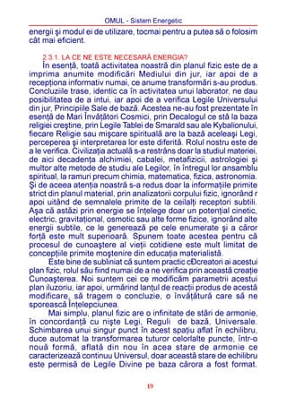 OMUL - Sistem Energetic
energii ºi modul ei de utilizare, tocmai pentru a putea sã o folosim
cât mai eficient.

    2.3.1. LA CE NE ESTE NECESARÃ ENERGIA?
     În esenþã, toatã activitatea noastrã din planul fizic este de a
imprima anumite modificãri Mediului din jur, iar apoi de a
recepþiona informativ numai, ce anume transformãri s-au produs.
Concluziile trase, identic ca în activitatea unui laborator, ne dau
posibilitatea de a intui, iar apoi de a verifica Legile Universului
din jur, Principiile Sale de bazã. Acestea ne-au fost prezentate în
esenþã de Mari Învãþãtori Cosmici, prin Decalogul ce stã la baza
religiei creºtine, prin Legile Tablei de Smarald sau ale Kybalionului,
fiecare Religie sau miºcare spiritualã are la bazã aceleaºi Legi,
perceperea ºi interpretarea lor este diferitã. Rolul nostru este de
a le verifica. Civilizaþia actualã s-a restrâns doar la studiul materiei,
de aici decadenþa alchimiei, cabalei, metafizicii, astrologiei ºi
multor alte metode de studiu ale Legilor, în întregul lor ansamblu
spiritual, la ramuri precum chimia, matematica, fizica, astronomia.
ªi de aceea atenþia noastrã s-a redus doar la informaþiile primite
strict din planul material, prin analizatorii corpului fizic, ignorând r
apoi uitând de semnalele primite de la ceilalþi receptori subtili.
Aºa cã astãzi prin energie se înþelege doar un potenþial cinetic,
electric, gravitaþional, osmotic sau alte forme fizice, ignorând alte
energii subtile, ce le genereazã pe cele enumerate ºi a cãror
forþã este mult superioarã. Spunem toate acestea pentru cã
procesul de cunoaºtere al vieþii cotidiene este mult limitat de
concepþiile primite moºtenire din educaþia materialistã.
       Este bine de subliniat cã suntem practic cÐcreatori ai acestui
plan fizic, rolul sãu fiind numai de a ne verifica prin aceastã creaþie
Cunoaºterea. Noi suntem cei ce modificãm parametrii acestui
plan iluzoriu, iar apoi, urmãrind lanþul de reacþii produs de acestã
modificare, sã tragem o concluzie, o învãþãturã care sã ne
sporeascã Înþelepciunea.
       Mai simplu, planul fizic are o infinitate de stãri de armonie,
în concordanþã cu niºte Legi, Reguli de bazã, Universale.
Schimbarea unui singur punct în acest spaþiu aflat în echilibru,
duce automat la transformarea tuturor celorlalte puncte, într-o
nouã formã, aflatã din nou în acea stare de armonie ce
caracterizeazã continuu Universul, doar aceastã stare de echilibru
este permisã de Legile Divine pe baza cãrora a fost format.

                                     19
 