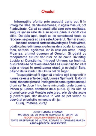 Omului

     Informaþiile oferite prin aceastã carte pot fi în
întregime false, dar de asemenea, în egalã mãsurã, pot
fi adevãrate. Ca sã se poatã afla care este realitatea,
singura ºansã este de a se aplica pânã la capãt cele
citite. De-abia apoi, dupã ce se cerceteazã toate cu
rãbdare, se poate ºti care este Adevãrul. Numai atunci.
       Iar dacã aceastã carte se dovedeºte a fi Adevãratã,
odatã cu încredinþarea, s-a învins deja boala, ignoranþa,
frica, sãrãcia, egoismul, iar în cele din urmã, însãºi
Moartea, ultimul duºman al Omului. ªi odatã cu
recãpãtarea tuturor darurilor ce se cuvin Divinitãþii
Lucide ºi Conºtiente, întregul Univers se închinã,
bucurându-se de revenirea Acasã a Fiului Risipitor, care
deja a trecut în urmãtoarea etapã a evoluþiei Sale,
pãºind de la stadiul de Om la cel de Înger.
       Te aºteptãm ºi fii sigur cã oricând eºti binevenit în
lumea ce este a Ta de drept, Lumea Spiritualã. Îþi dorim
curaj, rãbdare ºi multã înþelegere în parcurgerea acestui
drum ce Te duce într-o lume minunatã, unde Lumina,
Pacea ºi Iubirea domnesc de-a pururi. ªi nu uita cã
drumul care urcã Muntele este greu, plin de obstacole
ºi povârniºuri, dar de-abia în vârf se pot vedea cu
adevãrat priveliºtile minunate din jur.
       Curaj, Prietene, curaj!

                AUTOR: LUCIAN STRATAN
     MATERIAL DE UZ INTERN REDACTAT ªI EDITAT DE
         ASOCIAÞIA ELTA UNIVERSITATE BUCUREªTI
TOATE DREPTURILE DE AUTOR, EDITARE ªI DIFUZARE APARÞIN
              ASOCIAÞIEI ELTA UNIVERSITATE
 