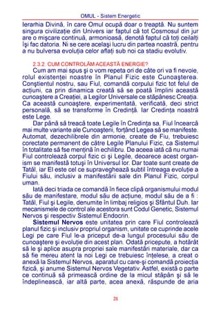 OMUL - Sistem Energetic
Ierarhia Divinã, în care Omul ocupã doar o treaptã. Nu suntem
singura civilizaþie din Univers iar faptul cã tot Cosmosul din jur
are o miºcare continuã, armonioasã, denotã faptul cã toþi ceilalþi
îºi fac datoria. Ni se cere acelaºi lucru din partea noastrã, pentru
a nu bulversa evoluþia celor aflaþi sub noi ca stadiu evolutiv.

    2.3.2. CUM CONTROLÃM ACEASTÃ ENERGIE?
     Cum am mai spus ºi o vom repeta ori de câte ori va fi nevoie,
rolul existenþei noastre în Planul Fizic este Cunoaºterea.
Conºtientul nostru, sau Fiul, comandã corpului fizic tot felul de
acþiuni, ca prin dinamica creatã sã se poatã împlini aceastã
cunoaºtere a Creaþiei, a Legilor Universale ce stãpânesc Creaþia.
Ca aceastã cunoaºtere, experimentatã, verificatã, deci strict
personalã, sã se transforme în Credinþã. Iar Credinþa noastrã
este Lege.
     Dar pânã sã treacã toate Legile în Credinþa sa, Fiul încearcã
mai multe variante ale Cunoaºterii, forþând Legea sã se manifeste.
Automat, dezechilibrele din armonie, create de Fiu, trebuiesc
corectate permanent de cãtre Legile Planului Fizic, ca Sistemul
în totalitate sã fse menþinã în echilibru. De aceea iatã cã nu numai
Fiul controleazã corpul fizic ci ºi Legile, deoarece acest organ-
ism se manifestã totuºi în Universul lor. Dar toate sunt create de
Tatãl, iar El este cel ce supravegheazã subtil întreaga evoluþie a
Fiului sãu, inclusiv a manifestãrii sale din Planul Fizic, corpul
uman.
     Iatã deci triada ce comandã în fiece clipã organismului modul
sãu de manifestare, modul sãu de acþiune, modul sãu de a fi :
Tatãl, Fiul ºi Legile, denumite în limbaj religios ºi Sfântul Duh. Iar
mecanismele de control ale acestora sunt Codul Genetic, Sistemul
Nervos ºi respectiv Sistemul Endocrin.
     Sistemul Nervos este unitatea prin care Fiul controleazã
planul fizic ºi inclusiv propriul organism, unitate ce cuprinde acele
Legi pe care Fiul le-a priceput de-a lungul procesului sãu de
cunoaºtere ºi evoluþie din acest plan. Odatã pricepute, a hotãrât
sã le ºi aplice asupra propriei sale manifestãri materiale, dar ca
sã fie mereu atent la noi Legi ce trebuiesc înþelese, a creat o
anexã la Sistemul Nervos, aparatul cu care-ºi comandã proiecþia
fizicã, ºi anume Sistemul Nervos Vegetativ. Astfel, existã o parte
ce continuã sã primeascã ordine de la micul stãpân ºi sã le
îndeplineascã, iar altã parte, acea anexã, rãspunde de aria

                                    21
 