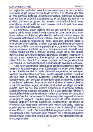 ELTA UNIVERSITATE                                           Colectia 17
inconºtientã, realizând exact acea armonizare a constantelor
interioare dupã Legile pricepute de acelaºi mic stãpân, dar fãrã
a-l mai deranja. Este ca un calculator cãruia, odatã ce ai învãþat
cum sã faci o anumitã operaþiune ce o vei folosi de rutinã, I-o
predai, printr-un program, iar acesta continuã sã facã acea
operaþiune, ori de câte ori este nevoie, fãrã a-þi mai cere voie,
cãci aºa sunt instrucþiunile.
     Ca exemplu, acum câteva mii de ani, când Fiul a cãpãtat
pentru prima oarã acest înveliº carnal în care urma sã-ºi con-
tinue un timp evoluþia, nu ºtia absolut de loc sã coordoneze ºi sã
controleze activitatea acestui vehicol, atât de nou pentru El. Ca
urmare, a apãrut necesitatea Yogii, care prin exerciþii fizice ºi
energetice bine stabilite, a oferit aceastã posibilitate de control
asupra activitãþii musculare ºi parþial ºi a organelor interne. De-a
lungul secolelor, evoluþia corpului fizic a continuat, dovadã cã ºi
vârsta medie de trai a crescut mereu. Acum ne-a mai rãmas
definitivarea controlului asupra aparatului digestiv, respirator ºi
sexual, exact aceastã axã energeticã ce asigurã permanenþa
vehicolului în planul fizic, acea cuplare la Energia Absolutã,
Universalã, cu consecinþe încã nebãnuite de civilizaþia actualã.
     Asta nu înseamnã cã toate Legile predate Sistemului Nervos
Vegetativ le-am priceput bine. Câteodatã nu le-am prea înþeles,
iar rezultatele se vãd în unele disfuncþii vegetative ce mai apar.
Vãzând cã actvitatea internã nu se desfãºoarã perfect, cum I se
ceruse prin program, Sistemul Vegetativ se adreseazã
conºtientului, prin senzaþii difuze dureroase atrãgându-I atenþia
ºi cerându-I pãrerea. Acesta urmeazã sã reanalizeze problema
ºi sã reformuleze Legea, iar asta pânã când va alege varianta
exactã, care sã nu-I mai creeze disfuncþiuni în propriul sistem.
Medicii numesc aceastã activitate a SNV-ului activitate reflexã. A
fost dobânditã treptat de-a lungul multor experienþe din parcursul
evoluþiei Omului, dar acum activitatea majoritãþii organelor interne
se regleazã singurã : bãtãile inimii funcþie de efort, adaptarea
tubuluii digestiv pentru asimilarea substanþelor introduse în
interiorul sãu, epurarea toxinelor prin rinichi sau piele, reglarea
pupilei pentru vederea de aproape sau de la distanþã ºi multe
altele. Practic, pentru fiecare astfel de reglaj ce se face automat
în organism, a fost necesarã la un moment dat o atenþie din partea
conºtientului ºi gãsirea unei soluþii pe care mai apoi a transferat-
o inconºtientului.

                                   22
 