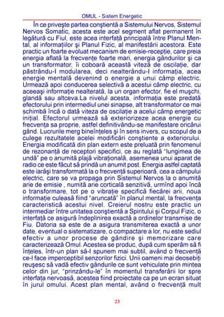 OMUL - Sistem Energetic
     În ce priveºte partea conºtientã a Sistemului Nervos, Sistemul
Nervos Somatic, acesta este acel segment aflat permanent în
legãturã cu Fiul, este acea interfaþã principalã între Planul Men-
tal, al informaþiilor ºi Planul Fizic, al manifestãrii acestora. Este
practic un foarte evoluat mecanism de emisie-recepþie, care preia
energia aflatã la frecvenþe foarte mari, energia gândurilor ºi ca
un transformator, îi coboarã aceastã vitezã de oscilaþie, dar
pãstrându-I modularea, deci nealterându-I informaþia, acea
energie mentalã devenind o energie a unui câmp electric.
Urmeazã apoi conducerea selectivã a acestui câmp electric, cu
aceeaºi informaþie nealteratã, la un organ efector, fie el muºchi,
glandã sau altceva.La nivelul acesta, informaþia este predatã
efectorului prin intermediul unei sinapse, alt transformator ce mai
schimbã încã o datã viteza de oscilaþie a acelui câmp energetic
iniþial. Efectorul urmeazã sã exteriorizeze acea energie cu
frecvenþa sa proprie, astfel definitivându-se manifestare oricãrui
gând. Lucrurile merg bineînþeles ºi în sens invers, cu scopul de a
culege rezultatele acelei modificãri conºtiente a exteriorului.
Energia modificatã din plan extern este preluatã prin fenomenul
de rezonanþã de receptori specifici, ce au reglatã “lungimea de
undã” pe o anumitã plajã vibraþionalã, asemenea unui aparat de
radio ce este fãcut sã prindã un anumit post. Energia astfel captatã
este iarãºi transformatã la o frecvenþã superioarã, cea a câmpului
electric, care se va propaga prin Sistemul Nervos la o anumitã
arie de emisie , numitã arie corticalã senzitivã, urmînd apoi încã
o transformare, tot pe o vibraþie specificã fiecãrei arii, noua
informaþie culeasã fiind “aruncatã” în planul mental, la frecvenþa
caracteristicã acestui nivel. Creierul nostru este practic un
intermediar între unitatea conºtientã a Spiritului ºi Corpul Fizic, o
interfaþã ce asigurã îndeplinirea exactã a ordinelor transmise de
Fiu. Datoria sa este de a asigura transmiterea exactã a unor
date, eventual o sistematizare, o compactare a lor, nu este sediul
efectiv a unor procese de gândire ºi memorizare care
caracterizeazã Omul. Acestea se produc, dupã cum sperãm sã fi
înþeles, într-un plan sã-I spunem mai subtil, având o frecvenþã
ce-l face imperceptibil senzorilor fizici. Unii oameni mai deosebiþi
reuºesc sã vadã efectiv gândurile ce sunt vehiculate prin mintea
celor din jur, “prinzându-le” în momentul transferãrii lor spre
interfaþa nervoasã, acestea fiind proiectate ca pe un ecran situat
în jurul omului. Acest plan mental, având o frecvenþã mult

                                   23
 