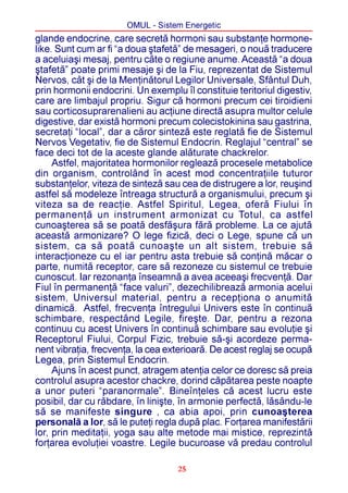 OMUL - Sistem Energetic
glande endocrine, care secretã hormoni sau substanþe hormone-
like. Sunt cum ar fi “a doua ºtafetã” de mesageri, o nouã traducere
a aceluiaºi mesaj, pentru câte o regiune anume. Aceastã “a doua
ºtafetã” poate primi mesaje ºi de la Fiu, reprezentat de Sistemul
Nervos, cât ºi de la Menþinãtorul Legilor Universale, Sfântul Duh,
prin hormonii endocrini. Un exemplu îl constituie teritoriul digestiv,
care are limbajul propriu. Sigur cã hormoni precum cei tiroidieni
sau corticosuprarenalieni au acþiune directã asupra multor celule
digestive, dar existã hormoni precum colecistokinina sau gastrina,
secretaþi “local”, dar a cãror sintezã este reglatã fie de Sistemul
Nervos Vegetativ, fie de Sistemul Endocrin. Reglajul “central” se
face deci tot de la aceste glande alãturate chackrelor.
     Astfel, majoritatea hormonilor regleazã procesele metabolice
din organism, controlând în acest mod concentraþiile tuturor
substanþelor, viteza de sintezã sau cea de distrugere a lor, reuºind
astfel sã modeleze întreaga structurã a organismului, precum ºi
viteza sa de reacþie. Astfel Spiritul, Legea, oferã Fiului în
permanenþã un instrument armonizat cu Totul, ca astfel
cunoaºterea sã se poatã desfãºura fãrã probleme. La ce ajutã
aceastã armonizare? O lege fizicã, deci o Lege, spune cã un
sistem, ca sã poatã cunoaºte un alt sistem, trebuie sã
interacþioneze cu el iar pentru asta trebuie sã conþinã mãcar o
parte, numitã receptor, care sã rezoneze cu sistemul ce trebuie
cunoscut. Iar rezonanþa înseamnã a avea aceeaºi frecvenþã. Dar
Fiul în permanenþã “face valuri”, dezechilibreazã armonia acelui
sistem, Universul material, pentru a recepþiona o anumitã
dinamicã. Astfel, frecvenþa întregului Univers este în continuã
schimbare, respectând Legile, fireºte. Dar, pentru a rezona
continuu cu acest Univers în continuã schimbare sau evoluþie ºi
Receptorul Fiului, Corpul Fizic, trebuie sã-ºi acordeze perma-
nent vibraþia, frecvenþa, la cea exterioarã. De acest reglaj se ocupã
Legea, prin Sistemul Endocrin.
     Ajuns în acest punct, atragem atenþia celor ce doresc sã preia
controlul asupra acestor chackre, dorind cãpãtarea peste noapte
a unor puteri “paranormale”. Bineînþeles cã acest lucru este
posibil, dar cu rãbdare, în liniºte, în armonie perfectã, lãsându-le
sã se manifeste singure , ca abia apoi, prin cunoaºterea
personalã a lor, sã le puteþi regla dupã plac. Forþarea manifestãrii
lor, prin meditaþii, yoga sau alte metode mai mistice, reprezintã
forþarea evoluþiei voastre. Legile bucuroase vã predau controlul

                                    25
 