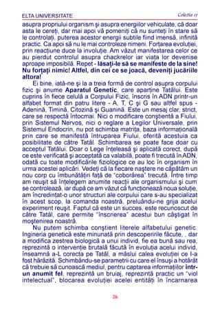 ELTA UNIVERSITATE                                            Colectia 17
asupra propriului organism ºi asupra energiilor vehiculate, cã doar
asta le cereþi, dar mai apoi vã pomeniþi cã nu sunteþi în stare sã
le controlaþi, puterea acestor energii subtile fiind imensã, infinitã
practic. Ca apoi sã nu le mai controleze nimeni. Forþarea evoluþiei,
prin reacþiune duce la involuþie. Am vãzut manifestarea celor ce
au pierdut controlul asupra chackrelor iar viaþa lor devenise
aproape imposibilã. Repet - lãsaþi-le sã se manifeste de la sine!
Nu forþaþi nimic! Altfel, din cei ce se joacã, deveniþi jucãriile
altora!
     Ei bine, iatã-ne ºi la a treia formã de control asupra corpului
fizic ºi anume Aparatul Genetic, care aparþine Tatãlui. Este
cuprins în fiece celulã a Corpului Fizic, înscris în ADN printr-un
alfabet format din patru litere - A, T, C ºi G sau altfel spus -
Adeninã, Timinã, Citozinã ºi Guaninã. Este un mesaj clar, strict,
care se respectã întocmai. Nici o modificare conºtientã a Fiului,
prin Sistemul Nervos, nici o reglare a Legilor Universale, prin
Sistemul Endocrin, nu pot schimba matriþa, baza informaþionalã
prin care se manifestã întruparea Fiului, oferitã acestuia ca
posibilitate de cãtre Tatãl. Schimbarea se poate face doar cu
acceptul Tatãlui. Doar o Lege înþeleasã ºi aplicatã corect, dupã
ce este verificatã ºi acceptatã ca valabilã, poate fi trecutã în ADN,
odatã cu toate modificãrile fiziologice ce au loc în organism în
urma acestei aplicãri. Vedeþi cã la fiecare naºtere ne cãpãtãm un
nou corp cu îmbunãtãþiri faþã de “coborârea” trecutã. Între timp
am reuºit sã înþelegem anumite reacþii ale organismului ºi cum
se controleazã, iar dupã ce am vãzut cã funcþioneazã noua soluþie,
am încredinþat-o unor structuri ale corpului care s-au specializat
în acest scop, la comanda noastrã, preluându-ne grija acelui
experiment reuºit. Faptul cã este un succes, este recunoscut de
cãtre Tatãl, care permite “înscrierea” acestui bun câºtigat în
moºtenirea noastrã.
     Nu putem schimba conºtient literele alfabetului genetic.
Ingineria geneticã este minunatã prin descoperirile fãcute, , dar
a modifica zestrea biologicã a unui individ, fie ea bunã sau rea,
reprezintã o intervenþie brutalã fãcutã în evoluþia acelui individ,
înseamnã a-L corecta pe Tatãl, a mãslui calea evoluþiei ce I-a
fost hãrãzitã. Schimbându-se parametrii cu care el însuºi a hotãrât
cã trebuie sã cunoascã mediul, pentru captarea informaþiilor într-
un anumit fel, reprezintã un bruiaj, reprezintã practic un “viol
intelectual”, blocarea evoluþiei acelei entitãþi în încarnarea

                                   26
 