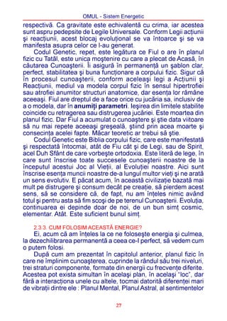 OMUL - Sistem Energetic
respectivã. Ca gravitate este echivalentã cu crima, iar acestea
sunt aspru pedepsite de Legile Universale. Conform Legii acþiunii
ºi reacþiunii, acest blocaj evoluþional se va întoarce ºi se va
manifesta asupra celor ce l-au generat.
     Codul Genetic, repet, este legãtura ce Fiul o are în planul
fizic cu Tatãl, este unica moºtenire cu care a plecat de Acasã, în
cãutarea Cunoaºterii. Îi asigurã în permanenþã un ºablon clar,
perfect, stabilitatea ºi buna funcþionare a corpului fizic. Sigur cã
în procesul cunoaºterii, conform aceleaºi legi a Acþiunii ºi
Reacþiunii, mediul va modela corpul fizic în sensul hipertrofiei
sau atrofiei anumitor structuri anatomice, dar esenþa lor rãmâne
aceeaºi. Fiul are dreptul de a face orice cu jucãria sa, inclusiv de
a o modela, dar în anumiþi parametri. Ieºirea din limitele stabilite
coincide cu retragerea sau distrugerea jucãriei. Este moartea din
planul fizic. Dar Fiul a acumulat o cunoaºtere ºi ºtie data viitoare
sã nu mai repete aceeaºi greºealã, ºtiind prin acea moarte ºi
consecinþa acelei fapte. Mãcar teoretic ar trebui sã ºtie.
     Codul Genetic este Biblia corpului fizic, care este manifestatã
ºi respectatã întocmai, atât de Fiu cât ºi de Legi, sau de Spirit,
acel Duh Sfânt de care vorbeºte ortodoxia. Este literã de lege, în
care sunt înscrise toate succesele cunoaºterii noastre de la
începutul acestui Joc al Vieþii, al Evoluþiei noastre. Aici sunt
înscrise esenþa muncii noastre de-a lungul multor vieþi ºi ne aratã
un sens evolutiv. E pãcat acum, în aceastã civilizaþie bazatã mai
mult pe distrugere ºi consum decât pe creaþie, sã pierdem acest
sens, sã se considere cã, de fapt, nu am înþeles nimic având
totul ºi pentru asta sã fim scoºi de pe terenul Cunoaºterii. Evoluþia,
continuarea ei depinde doar de noi, de un bun simþ cosmic,
elementar. Atât. Este suficient bunul simþ.

    2.3.3. CUM FOLOSIM ACEASTÃ ENERGIE?
     Ei, acum cã am înþeles la ce ne foloseºte energia ºi culmea,
la dezechilibrarea permanentã a ceea ce-I perfect, sã vedem cum
o putem folosi.
     Dupã cum am prezentat în capitolul anterior, planul fizic în
care ne împlinim cunoaºterea, cuprinde la rândul sãu trei niveluri,
trei straturi componente, formate din energii cu frecvenþe diferite.
Acestea pot exista simultan în acelaºi plan, în acelaºi “loc”, dar
fãrã a interacþiona unele cu altele, tocmai datoritã diferenþei mari
de vibraþii dintre ele : Planul Mental, Planul Astral, al sentimentelor

                                    27
 