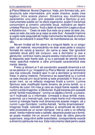 ELTA UNIVERSITATE                                           Colectia 17
ºi Planul Material. Numai Organicul, Viaþa, prin formatul sãu, prin
structurile sale intermediare, prin acele chackre, poate crea
legãturi între aceste planuri. Dinamica sau modificarea
parametrilor unui plan, prin aceastã voinþã a Spiritului ºi prin
instrumentele subtile ce I le oferã organismul, poate fi transmisã
concomitent ºi simetric celorlalte douã, realizând pe deplin
unitatea Planului Iluzoriu. Încã o datã vã reamintim Legea a doua
a Kybalionului : “ Ceea ce este Sus este ca ºi ceea ce este Jos,
ceea ce este Jos este ca ºi ceea ce este Sus”. Aceastã împlinire
a Legilor este asiguratã de însãºi instrumentul de bazã al oricãrui
Spirit ce se coboarã în acest Plan, de manifestarea sa, de corpul
sãu.
     Ne-am învãþat sã fim atenþi la o singurã faþetã, la un singur
plan, cel material, recunoscându-ne doar acea parte a corpului
formatã din celule ºi þesuturi, din carne ºi oase. Dar ignorând
celelalte douã pãrþi ale corpului, cea a dorinþelor ºi cea a
gândurilor, controlul nostru asupra acestui instrument ce-l avem
la dispoziþie este foarte slab, ºi cu o perioadã de latenþã foarte
mare, specificã materiei a cãrei principalã caracteristicã este
inerþia, latenþa.
     Firesc ºi eficient ar fi sã coordonãm aceastã dinamicã a tot
ce se petrece în jur, începând cu Planul Mental, ce are dinamica
cea mai crescutã, trecând apoi în cel a dorinþelor ºi terminând
firesc în planul materiei. Fenomenul se aseamãnã cu o luminã
ce este trecutã prin douã lentile ºi este proiectatã în final pe un
ecran inert, ce va reflecta imaginea finalã a luminii. Lumina
Spiritului este modificatã foarte dinamic de prima lentilã, cu o
mulþime de culori într-însa ºi care se miºcã foarte repede, sã o
numim Lentila Imaginilor, a Gândurilor. Dupã trecerea prin aceastã
primã “lentilã modulatoare”, lumina va cãpãta o formã, o culoare,
va fi încãrcatã cu o informaþie. Urmeazã a doua lentilã, mare,
puternicã, ca o imensã lupã, care creºte foarte mult intensitatea
luminii ºi mãreºte foarte mult dimensiunile acestei imagini, sã o
numim Lupa Dorinþelor, Lentila Astralã, “lentila dinamizatoare”.
Imaginea finalã, coloratã de gânduri ºi amplificatã de dorinþe,
este proiectatã pe un ecran nemiºcat, mat ºi care o va reflecta
exact. Inerþia materiei este o calitate, deoarece poate lua o formã,
se poate modela într-un anumit mod doar de cãtre planurile
superioare, asigurând astfel exactitatea, corespondenþa exactã
a dinamicii petrecute mai sus. Este instrumentul ideal pentru acest

                                   28
 