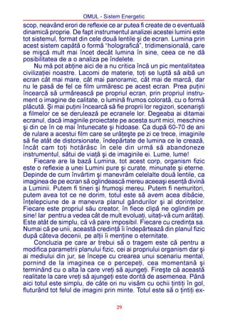 OMUL - Sistem Energetic
scop, neavând erori de reflexie ce ar putea fi create de o eventualã
dinamicã proprie. De fapt instrumentul analizei acestei lumini este
tot sistemul, format din cele douã lentile ºi de ecran. Lumina prin
acest sistem capãtã o formã “holograficã”, tridimensionalã, care
se miºcã mult mai încet decât lumina în sine, ceea ce ne dã
posibilitatea de a o analiza pe îndelete.
     Nu mã pot abþine aici de a nu critica încã un pic mentalitatea
civilizaþiei noastre. Lacomi de materie, toþi se luptã sã aibã un
ecran cât mai mare, cât mai panoramic, cât mai de marcã, dar
nu le pasã de fel ce film urmãresc pe acest ecran. Prea puþini
încearcã sã urmãreascã pe propriul ecran, prin propriul instru-
ment o imagine de calitate, o luminã frumos coloratã, cu o formã
plãcutã. ªi mai puþini încearcã sã fie proprii lor regizori, scenariºti
a filmelor ce se deruleazã pe ecranele lor. Degeaba ai ditamai
ecranul, dacã imaginile proiectate pe acesta sunt mici, meschine
ºi din ce în ce mai întunecate ºi hidoase. Ca dupã 60-70 de ani
de rulare a acestui film care se urâþeºte pe zi ce trece, imaginile
sã fie atât de distorsionate, îndepãrtate de lumina ce le creazã,
încât cam toþi hotãrãsc în cele din urmã sã abandoneze
instrumentul, sãtui de viaþã ºi de imaginile ei. Lume, lume!
     Fiecare are la bazã Lumina, tot acest corp, organism fizic
este o reflexie a unei Lumini pure ºi curate, minunate ºi eterne.
Depinde de cum învârtim ºi manevrãm celelalte douã lentile, ca
imaginea de pe ecran sã oglindeascã mereu aceeaºi esenþã divinã
a Luminii. Putem fi tineri ºi frumoºi mereu. Putem fi nemuritori,
putem avea tot ce ne dorim, totul este sã avem acea dibãcie,
înþelepciune de a manevra planul gândurilor ºi al dorinþelor.
Fiecare este propriul sãu creator, în fiece clipã ne oglindim pe
sine! Iar pentru a vedea cât de mult evoluaþi, uitaþi-vã cum arãtaþi.
Este atât de simplu, cã vã pare imposibil. Fiecare cu credinþa sa.
Numai cã pe unii, aceastã credinþã îi îndepãrteazã din planul fizic
dupã câteva decenii, pe alþii îi menþine o eternitate.
     Concluzia pe care ar trebui sã o tragem este cã pentru a
modifica parametrii planului fizic, cei ai propriului organism dar ºi
ai mediului din jur, se începe cu crearea unui scenariu mental,
pornind de la imaginea ce o percepeþi, cea momentanã ºi
terminând cu o alta la care vreþi sã ajungeþi. Fireºte cã aceastã
realitate la care vreþi sã ajungeþi este doritã de asemenea. Pânã
aici totul este simplu, de câte ori nu visãm cu ochii þintiþi în gol,
fluturând tot felul de imagini prin minte. Totul este sã o þintiþi ex-

                                    29
 