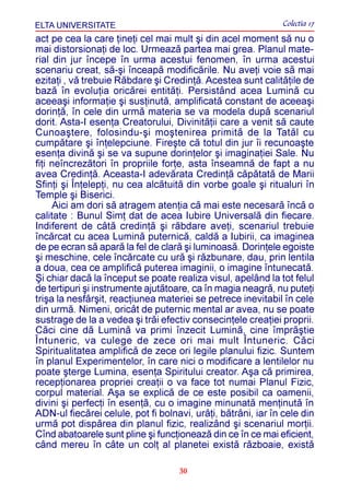 ELTA UNIVERSITATE                                             Colectia 17
act pe cea la care þineþi cel mai mult ºi din acel moment sã nu o
mai distorsionaþi de loc. Urmeazã partea mai grea. Planul mate-
rial din jur începe în urma acestui fenomen, în urma acestui
scenariu creat, sã-ºi înceapã modificãrile. Nu aveþi voie sã mai
ezitaþi , vã trebuie Rãbdare ºi Credinþã. Acestea sunt calitãþile de
bazã în evoluþia oricãrei entitãþi. Persistând acea Luminã cu
aceeaºi informaþie ºi susþinutã, amplificatã constant de aceeaºi
dorinþã, în cele din urmã materia se va modela dupã scenariul
dorit. Asta-I esenþa Creatorului, Divinitãþii care a venit sã caute
Cunoaºtere, folosindu-ºi moºtenirea primitã de la Tatãl cu
cumpãtare ºi înþelepciune. Fireºte cã totul din jur îi recunoaºte
esenþa divinã ºi se va supune dorinþelor ºi imaginaþiei Sale. Nu
fiþi neîncrezãtori în propriile forþe, asta înseamnã de fapt a nu
avea Credinþã. Aceasta-I adevãrata Credinþã cãpãtatã de Marii
Sfinþi ºi Înþelepþi, nu cea alcãtuitã din vorbe goale ºi ritualuri în
Temple ºi Biserici.
      Aici am dori sã atragem atenþia cã mai este necesarã încã o
calitate : Bunul Simþ dat de acea Iubire Universalã din fiecare.
Indiferent de câtã credinþã ºi rãbdare aveþi, scenariul trebuie
încãrcat cu acea Luminã puternicã, caldã a Iubirii, ca imaginea
de pe ecran sã aparã la fel de clarã ºi luminoasã. Dorinþele egoiste
ºi meschine, cele încãrcate cu urã ºi rãzbunare, dau, prin lentila
a doua, cea ce amplificã puterea imaginii, o imagine întunecatã.
ªi chiar dacã la început se poate realiza visul, apelând la tot felul
de tertipuri ºi instrumente ajutãtoare, ca în magia neagrã, nu puteþi
triºa la nesfârºit, reacþiunea materiei se petrece inevitabil în cele
din urmã. Nimeni, oricât de puternic mental ar avea, nu se poate
sustrage de la a vedea ºi trãi efectiv consecinþele creaþiei proprii.
Cãci cine dã Luminã va primi înzecit Luminã, cine împrãºtie
Întuneric, va culege de zece ori mai mult Întuneric. Cãci
Spiritualitatea amplificã de zece ori legile planului fizic. Suntem
în planul Experimentelor, în care nici o modificare a lentilelor nu
poate ºterge Lumina, esenþa Spiritului creator. Aºa cã primirea,
recepþionarea propriei creaþii o va face tot numai Planul Fizic,
corpul material. Aºa se explicã de ce este posibil ca oamenii,
divini ºi perfecþi în esenþã, cu o imagine minunatã menþinutã în
ADN-ul fiecãrei celule, pot fi bolnavi, urâþi, bãtrâni, iar în cele din
urmã pot dispãrea din planul fizic, realizând ºi scenariul morþii.
Cînd abatoarele sunt pline ºi funcþioneazã din ce în ce mai eficient,
când mereu în câte un colþ al planetei existã rãzboaie, existã

                                    30
 