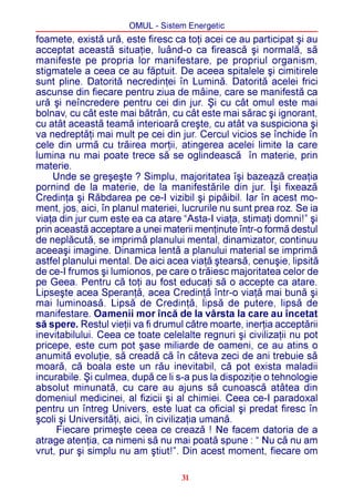 OMUL - Sistem Energetic
foamete, existã urã, este firesc ca toþi acei ce au participat ºi au
acceptat aceastã situaþie, luând-o ca fireascã ºi normalã, sã
manifeste pe propria lor manifestare, pe propriul organism,
stigmatele a ceea ce au fãptuit. De aceea spitalele ºi cimitirele
sunt pline. Datoritã necredinþei în Luminã. Datoritã acelei frici
ascunse din fiecare pentru ziua de mâine, care se manifestã ca
urã ºi neîncredere pentru cei din jur. ªi cu cât omul este mai
bolnav, cu cât este mai bãtrân, cu cât este mai sãrac ºi ignorant,
cu atât aceastã teamã interioarã creºte, cu atât va suspiciona ºi
va nedreptãþi mai mult pe cei din jur. Cercul vicios se închide în
cele din urmã cu trãirea morþii, atingerea acelei limite la care
lumina nu mai poate trece sã se oglindeascã în materie, prin
materie.
    Unde se greºeºte ? Simplu, majoritatea îºi bazeazã creaþia
pornind de la materie, de la manifestãrile din jur. Îºi fixeazã
Credinþa ºi Rãbdarea pe ce-I vizibil ºi pipãibil. Iar în acest mo-
ment, jos, aici, în planul materiei, lucrurile nu sunt prea roz. Se ia
viaþa din jur cum este ea ca atare “Asta-I viaþa, stimaþi domni!” ºi
prin aceastã acceptare a unei materii menþinute într-o formã destul
de neplãcutã, se imprimã planului mental, dinamizator, continuu
aceeaºi imagine. Dinamica lentã a planului material se imprimã
astfel planului mental. De aici acea viaþã ºtearsã, cenuºie, lipsitã
de ce-I frumos ºi lumionos, pe care o trãiesc majoritatea celor de
pe Geea. Pentru cã toþi au fost educaþi sã o accepte ca atare.
Lipseºte acea Speranþã, acea Credinþã într-o viaþã mai bunã ºi
mai luminoasã. Lipsã de Credinþã, lipsã de putere, lipsã de
manifestare. Oamenii mor încã de la vârsta la care au încetat
sã spere. Restul vieþii va fi drumul cãtre moarte, inerþia acceptãrii
inevitabilului. Ceea ce toate celelalte regnuri ºi civilizaþii nu pot
pricepe, este cum pot ºase miliarde de oameni, ce au atins o
anumitã evoluþie, sã creadã cã în câteva zeci de ani trebuie sã
moarã, cã boala este un rãu inevitabil, cã pot exista maladii
incurabile. ªi culmea, dupã ce li s-a pus la dispoziþie o tehnologie
absolut minunatã, cu care au ajuns sã cunoascã atâtea din
domeniul medicinei, al fizicii ºi al chimiei. Ceea ce-I paradoxal
pentru un întreg Univers, este luat ca oficial ºi predat firesc în
ºcoli ºi Universitãþi, aici, în civilizaþia umanã.
     Fiecare primeºte ceea ce creazã ! Ne facem datoria de a
atrage atenþia, ca nimeni sã nu mai poatã spune : “ Nu cã nu am
vrut, pur ºi simplu nu am ºtiut!”. Din acest moment, fiecare om

                                    31
 