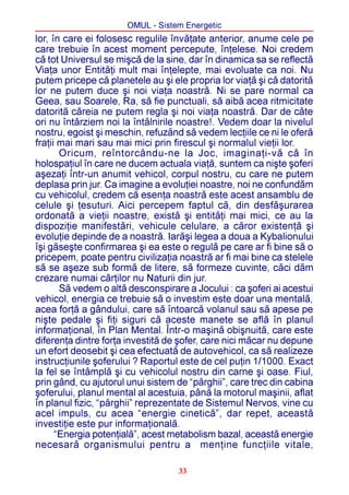 OMUL - Sistem Energetic
lor, în care ei folosesc regulile învãþate anterior, anume cele pe
care trebuie în acest moment percepute, înþelese. Noi credem
cã tot Universul se miºcã de la sine, dar în dinamica sa se reflectã
Viaþa unor Entitãþi mult mai înþelepte, mai evoluate ca noi. Nu
putem pricepe cã planetele au ºi ele propria lor viaþã ºi cã datoritã
lor ne putem duce ºi noi viaþa noastrã. Ni se pare normal ca
Geea, sau Soarele, Ra, sã fie punctuali, sã aibã acea ritmicitate
datoritã cãreia ne putem regla ºi noi viaþa noastrã. Dar de câte
ori nu întârziem noi la întâlnirile noastre!. Vedem doar la nivelul
nostru, egoist ºi meschin, refuzând sã vedem lecþiile ce ni le oferã
fraþii mai mari sau mai mici prin firescul ºi normalul vieþii lor.
       Oricum, reîntorcându-ne la Joc, imaginaþi-vã cã în
holospaþiul în care ne ducem actuala viaþã, suntem ca niºte ºoferi
aºezaþi într-un anumit vehicol, corpul nostru, cu care ne putem
deplasa prin jur. Ca imagine a evoluþiei noastre, noi ne confundãm
cu vehicolul, credem cã esenþa noastrã este acest ansamblu de
celule ºi þesuturi. Aici percepem faptul cã, din desfãºurarea
ordonatã a vieþii noastre, existã ºi entitãþi mai mici, ce au la
dispoziþie manifestãri, vehicule celulare, a cãror existenþã ºi
evoluþie depinde de a noastrã. Iarãºi legea a doua a Kybalionului
îºi gãseºte confirmarea ºi ea este o regulã pe care ar fi bine sã o
pricepem, poate pentru civilizaþia noastrã ar fi mai bine ca stelele
sã se aºeze sub formã de litere, sã formeze cuvinte, cãci dãm
crezare numai cãrþilor nu Naturii din jur.
       Sã vedem o altã desconspirare a Jocului : ca ºoferi ai acestui
vehicol, energia ce trebuie sã o investim este doar una mentalã,
acea forþã a gândului, care sã întoarcã volanul sau sã apese pe
niºte pedale ºi fiþi siguri cã aceste manete se aflã în planul
informaþional, în Plan Mental. Într-o maºinã obiºnuitã, care este
diferenþa dintre forþa investitã de ºofer, care nici mãcar nu depune
un efort deosebit ºi cea efectuatã de autovehicol, ca sã realizeze
instrucþiunile ºoferului ? Raportul este de cel puþin 1/1000. Exact
la fel se întâmplã ºi cu vehicolul nostru din carne ºi oase. Fiul,
prin gând, cu ajutorul unui sistem de “pârghii”, care trec din cabina
ºoferului, planul mental al acestuia, pânã la motorul maºinii, aflat
în planul fizic, “pârghii” reprezentate de Sistemul Nervos, vine cu
acel impuls, cu acea “energie cineticã”, dar repet, aceastã
investiþie este pur informaþionalã.
      “Energia potenþialã”, acest metabolism bazal, aceastã energie
necesarã organismului pentru a menþine funcþiile vitale,

                                   33
 