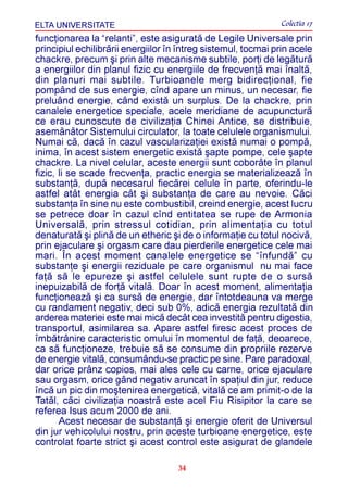 ELTA UNIVERSITATE                                              Colectia 17
funcþionarea la “relanti”, este asiguratã de Legile Universale prin
principiul echilibrãrii energiilor în întreg sistemul, tocmai prin acele
chackre, precum ºi prin alte mecanisme subtile, porþi de legãturã
a energiilor din planul fizic cu energiile de frecvenþã mai înaltã,
din planuri mai subtile. Turbioanele merg bidirecþional, fie
pompând de sus energie, cînd apare un minus, un necesar, fie
preluând energie, când existã un surplus. De la chackre, prin
canalele energetice speciale, acele meridiane de acupuncturã
ce erau cunoscute de civilizaþia Chinei Antice, se distribuie,
asemãnãtor Sistemului circulator, la toate celulele organismului.
Numai cã, dacã în cazul vascularizaþiei existã numai o pompã,
inima, în acest sistem energetic existã ºapte pompe, cele ºapte
chackre. La nivel celular, aceste energii sunt coborâte în planul
fizic, li se scade frecvenþa, practic energia se materializeazã în
substanþã, dupã necesarul fiecãrei celule în parte, oferindu-le
astfel atât energia cât ºi substanþa de care au nevoie. Cãci
substanþa în sine nu este combustibil, creind energie, acest lucru
se petrece doar în cazul cînd entitatea se rupe de Armonia
Universalã, prin stressul cotidian, prin alimentaþia cu totul
denaturatã ºi plinã de un etheric ºi de o informaþie cu totul nocivã,
prin ejaculare ºi orgasm care dau pierderile energetice cele mai
mari. În acest moment canalele energetice se “înfundã” cu
substanþe ºi energii reziduale pe care organismul nu mai face
faþã sã le epureze ºi astfel celulele sunt rupte de o sursã
inepuizabilã de forþã vitalã. Doar în acest moment, alimentaþia
funcþioneazã ºi ca sursã de energie, dar întotdeauna va merge
cu randament negativ, deci sub 0%, adicã energia rezultatã din
arderea materiei este mai micã decât cea investitã pentru digestia,
transportul, asimilarea sa. Apare astfel firesc acest proces de
îmbãtrânire caracteristic omului în momentul de faþã, deoarece,
ca sã funcþioneze, trebuie sã se consume din propriile rezerve
de energie vitalã, consumându-se practic pe sine. Pare paradoxal,
dar orice prânz copios, mai ales cele cu carne, orice ejaculare
sau orgasm, orice gând negativ aruncat în spaþiul din jur, reduce
încã un pic din moºtenirea energeticã, vitalã ce am primit-o de la
Tatãl, cãci civilizaþia noastrã este acel Fiu Risipitor la care se
referea Isus acum 2000 de ani.
       Acest necesar de substanþã ºi energie oferit de Universul
din jur vehicolului nostru, prin aceste turbioane energetice, este
controlat foarte strict ºi acest control este asigurat de glandele

                                     34
 
