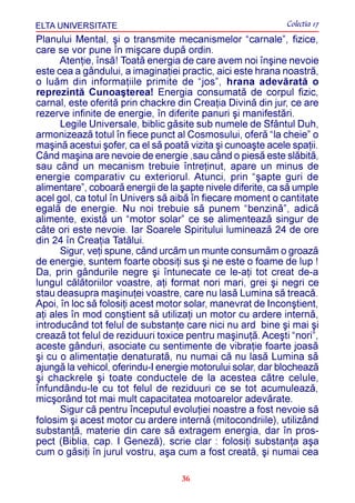 ELTA UNIVERSITATE                                            Colectia 17
Planului Mental, ºi o transmite mecanismelor “carnale”, fizice,
care se vor pune în miºcare dupã ordin.
      Atenþie, însã! Toatã energia de care avem noi înºine nevoie
este cea a gândului, a imaginaþiei practic, aici este hrana noastrã,
o luãm din informaþiile primite de “jos”, hrana adevãratã o
reprezintã Cunoaºterea! Energia consumatã de corpul fizic,
carnal, este oferitã prin chackre din Creaþia Divinã din jur, ce are
rezerve infinite de energie, în diferite panuri ºi manifestãri.
      Legile Universale, biblic gãsite sub numele de Sfântul Duh,
armonizeazã totul în fiece punct al Cosmosului, oferã “la cheie” o
maºinã acestui ºofer, ca el sã poatã vizita ºi cunoaºte acele spaþii.
Când maºina are nevoie de energie ,sau când o piesã este slãbitã,
sau când un mecanism trebuie întreþinut, apare un minus de
energie comparativ cu exteriorul. Atunci, prin “ºapte guri de
alimentare”, coboarã energii de la ºapte nivele diferite, ca sã umple
acel gol, ca totul în Univers sã aibã în fiecare moment o cantitate
egalã de energie. Nu noi trebuie sã punem “benzinã”, adicã
alimente, existã un “motor solar” ce se alimenteazã singur de
câte ori este nevoie. Iar Soarele Spiritului lumineazã 24 de ore
din 24 în Creaþia Tatãlui.
      Sigur, veþi spune, când urcãm un munte consumãm o groazã
de energie, suntem foarte obosiþi sus ºi ne este o foame de lup !
Da, prin gândurile negre ºi întunecate ce le-aþi tot creat de-a
lungul cãlãtoriilor voastre, aþi format nori mari, grei ºi negri ce
stau deasupra maºinuþei voastre, care nu lasã Lumina sã treacã.
Apoi, în loc sã folosiþi acest motor solar, manevrat de Inconºtient,
aþi ales în mod conºtient sã utilizaþi un motor cu ardere internã,
introducând tot felul de substanþe care nici nu ard bine ºi mai ºi
creazã tot felul de reziduuri toxice pentru maºinuþã. Aceºti “nori”,
aceste gânduri, asociate cu sentimente de vibraþie foarte joasã
ºi cu o alimentaþie denaturatã, nu numai cã nu lasã Lumina sã
ajungã la vehicol, oferindu-I energie motorului solar, dar blocheazã
ºi chackrele ºi toate conductele de la acestea cãtre celule,
înfundându-le cu tot felul de reziduuri ce se tot acumuleazã,
micºorând tot mai mult capacitatea motoarelor adevãrate.
      Sigur cã pentru începutul evoluþiei noastre a fost nevoie sã
folosim ºi acest motor cu ardere internã (mitocondriile), utilizând
substanþã, materie din care sã extragem energia, dar în pros-
pect (Biblia, cap. I Genezã), scrie clar : folosiþi substanþa aºa
cum o gãsiþi în jurul vostru, aºa cum a fost creatã, ºi numai cea

                                   36
 