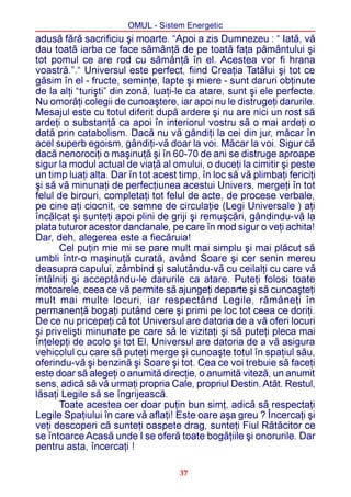 OMUL - Sistem Energetic
adusã fãrã sacrificiu ºi moarte. “Apoi a zis Dumnezeu : “ Iatã, vã
dau toatã iarba ce face sãmânþã de pe toatã faþa pãmântului ºi
tot pomul ce are rod cu sãmânþã în el. Acestea vor fi hrana
voastrã.”.“ Universul este perfect, fiind Creaþia Tatãlui ºi tot ce
gãsim în el - fructe, seminþe, lapte ºi miere - sunt daruri obþinute
de la alþi “turiºti” din zonã, luaþi-le ca atare, sunt ºi ele perfecte.
Nu omorâþi colegii de cunoaºtere, iar apoi nu le distrugeþi darurile.
Mesajul este cu totul diferit dupã ardere ºi nu are nici un rost sã
ardeþi o substanþã ca apoi în interiorul vostru sã o mai ardeþi o
datã prin catabolism. Dacã nu vã gândiþi la cei din jur, mãcar în
acel superb egoism, gândiþi-vã doar la voi. Mãcar la voi. Sigur cã
dacã nenorociþi o maºinuþã ºi în 60-70 de ani se distruge aproape
sigur la modul actual de viaþã al omului, o duceþi la cimitir ºi peste
un timp luaþi alta. Dar în tot acest timp, în loc sã vã plimbaþi fericiþi
ºi sã vã minunaþi de perfecþiunea acestui Univers, mergeþi în tot
felul de birouri, completaþi tot felul de acte, de procese verbale,
pe cine aþi ciocnit, ce semne de circulaþie (Legi Universale ) aþi
încãlcat ºi sunteþi apoi plini de griji ºi remuºcãri, gândindu-vã la
plata tuturor acestor dandanale, pe care în mod sigur o veþi achita!
Dar, deh, alegerea este a fiecãruia!
      Cel puþin mie mi se pare mult mai simplu ºi mai plãcut sã
umbli într-o maºinuþã curatã, având Soare ºi cer senin mereu
deasupra capului, zâmbind ºi salutându-vã cu ceilalþi cu care vã
întâlniþi ºi acceptându-le darurile ca atare. Puteþi folosi toate
motoarele, ceea ce vã permite sã ajungeþi departe ºi sã cunoaºteþi
mult mai multe locuri, iar respectând Legile, rãmâneþi în
permanenþã bogaþi putând cere ºi primi pe loc tot ceea ce doriþi.
De ce nu pricepeþi cã tot Universul are datoria de a vã oferi locuri
ºi priveliºti minunate pe care sã le vizitaþi ºi sã puteþi pleca mai
înþelepþi de acolo ºi tot El, Universul are datoria de a vã asigura
vehicolul cu care sã puteþi merge ºi cunoaºte totul în spaþiul sãu,
oferindu-vã ºi benzinã ºi Soare ºi tot. Cea ce voi trebuie sã faceþi
este doar sã alegeþi o anumitã direcþie, o anumitã vitezã, un anumit
sens, adicã sã vã urmaþi propria Cale, propriul Destin. Atât. Restul,
lãsaþi Legile sã se îngrijeascã.
      Toate acestea cer doar puþin bun simþ, adicã sã respectaþi
Legile Spaþiului în care vã aflaþi! Este oare aºa greu ? Încercaþi ºi
veþi descoperi cã sunteþi oaspete drag, sunteþi Fiul Rãtãcitor ce
se întoarce Acasã unde I se oferã toate bogãþiile ºi onorurile. Dar
pentru asta, încercaþi !

                                     37
 