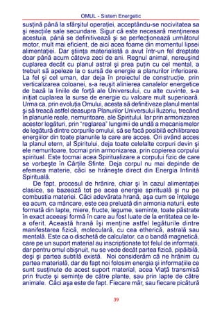 OMUL - Sistem Energetic
susþinã pânã la sfârºitul operaþiei, acceptându-se nocivitatea sa
ºi reacþiile sale secundare. Sigur cã este necesarã menþinerea
acestuia, pânã se definitiveazã ºi se perfecþioneazã urmãtorul
motor, mult mai eficient, de aici acea foame din momentul lipsei
alimentaþiei. Dar ºtiinþa materialistã a avut într-un fel dreptate
doar pânã acum câteva zeci de ani. Regnul animal, nereuºind
cuplarea decât cu planul astral ºi prea puþin cu cel mental, a
trebuit sã apeleze la o sursã de energie a planurilor inferioare.
La fel ºi cel uman, dar deja în proiectul de construcþie, prin
verticalizarea coloanei, s-a reuºit alinierea canalelor energetice
de bazã la liniile de forþã ale Universului, cu alte cuvinte, s-a
iniþiat cuplarea la surse de energie cu valoare mult superioarã.
Urma ca, prin evoluþia Omului, acesta sã definitiveze planul mental
ºi sã treacã astfel deasupra Planurilor Universului Iluzoriu, trecând
în planurile reale, nemuritoare, ale Spiritului. Iar prin armonizarea
acestor legãturi, prin “reglarea” lungimii de undã a mecanismelor
de legãturã dintre corpurile omului, sã se facã posibilã echilibrarea
energiilor din toate planurile la care are acces. Ori având acces
la planul etern, al Spiritului, deja toate celelalte corpuri devin ºi
ele nemuritoare, tocmai prin armonizarea, prin copierea corpului
spiritual. Este tocmai acea Spiritualizare a corpului fizic de care
se vorbeºte în Cãrþile Sfinte. Deja corpul nu mai depinde de
efemera materie, cãci se hrãneºte direct din Energia Infinitã
Spiritualã.
     De fapt, procesul de hrãnire, chiar ºi în cazul alimentaþiei
clasice, se bazeazã tot pe acea energie spiritualã ºi nu pe
combustia materiei. Cãci adevãrata hranã, aºa cum se înþelege
ea acum, ca mâncare, este cea preluatã din armonia naturii, este
formatã din lapte, miere, fructe, legume, seminþe, toate pãstrate
în exact aceeaºi formã în care au fost luate de la entitatea ce le-
a oferit. Aceastã hranã îºi menþine astfel legãturile dintre
manifestarea fizicã, molecularã, cu cea ethericã, astralã sau
mentalã. Este ca o dischetã de calculator, ca o bandã magneticã,
care pe un suport material au inscripþionate tot felul de informaþii,
dar pentru omul obiºnuit, nu se vede decât partea fizicã, pipãibilã,
deºi ºi partea subtilã existã. Noi considerãm cã ne hrãnim cu
partea materialã, dar de fapt noi folosim energia ºi informaþiile ce
sunt susþinute de acest suport material, acea Viaþã transmisã
prin fructe ºi seminþe de cãtre plante, sau prin lapte de cãtre
animale. Cãci aºa este de fapt. Fiecare mãr, sau fiecare picãturã

                                   39
 