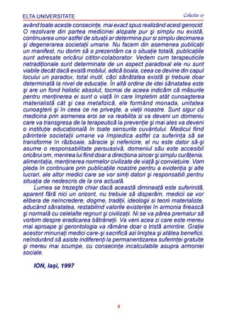 ELTA UNIVERSITATE                                                  Colectia 17
având toate aceste consecinþe, mai exact spus realizând acest genocid.
O rezolvare din partea medicinei alopate pur ºi simplu nu existã,
continuarea unor astfel de situaþii ar determina pur si simplu decimarea
ºi degenerarea societaþii umane. Nu facem din asemenea publicaþii
un manifest, nu dorim sã o prezentãm ca o situaþie totalã, publicaþiile
sunt adresate oricãrui cititor-colaborator. Vedem cum terapeuticile
netradiþionale sunt determinate de un aspect paradoxal ele nu sunt
viabile decât dacã existã mobilul, adicã boala, ceea ce devine din capul
locului un paradox, total inutil, cãci sãnãtatea existã ºi trebuie doar
determinatã la nivel de educaþie. În altã ordine de idei sãnatatea este
ºi are un fond holistic absolut, tocmai de aceea indicãm cã mãsurile
pentru menþinerea ei sunt o viaþã în care împletim atât cunoaºterea
materialistã cât ºi cea metafizicã, ele formând monada, unitatea
cunoaºterii ºi în ceea ce ne priveºte, a vieþii noastre. Sunt sigur cã
medicina prin asmenea eroi se va reabilita si va deveni un domeniu
care va transgresa de la terapeuticã la prevenþie ºi mai ales va deveni
o instituþie educaþionalã în toate sensurile cuvântului. Medicul fiind
pãrintele societaþii umane va împiedica astfel ca suferinþa sã se
transforme în rãzboaie, sãracie ºi nefericire, el nu este dator sã-ºi
asume o responsabilitate persuasivã, domeniul sãu este accesibil
oricãrui om, menirea lui fiind doar a direcþiona sincer ºi simplu curãþenia,
alimentaþia, menþinerea normelor civilizate de viaþã ºi convieþuire. Vom
pleda în continuare prin publicaþiile noastre pentru a evidenþia ºi alte
lucrari, ale altor medici care se vor simþi datori ºi responsabili pentru
situaþia de nedescris de la ora actualã.
     Lumea se trezeºte chiar dacã aceastã dimineaþã este suferindã,
aparent fãrã nici un orizont, nu trebuie sã disperãm, medicii se vor
elibera de neîncredere, dogme, tradiþii, ideologii si teorii materialiste,
aducând sãnatatea, restabilind valorile existenþei în armonia fireascã
ºi normalã cu celelalte regnuri ºi civilizaþii. Ni se va pãrea prematur sã
vorbim despre eradicarea bãtrâneþii. Va veni acea zi care este mereu
mai aproape ºi gerontologia va rãmâne doar o tristã amintire. Graþie
acestor minunaþi medici care-ºi sacrificã azi liniºtea ºi atâtea beneficii,
neîndurând sã asiste indiferenþi la permanentizarea suferinþei gratuite
ºi mereu mai scumpe, cu consecinþe incalculabile asupra armoniei
sociale.

    ION, Iaºi, 1997




                                       4
 