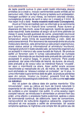 ELTA UNIVERSITATE                                             Colectia 17
de lapte poartã cumva în plan subtil toatã informaþia despre
entitatea ce a creat-o, inclusiv sentimentele acelei entitãþi pe tot
parcursul vieþii. Cãci de fapt ºi fructul ºi laptele sunt ambasadori,
mesageri purtãtori ai unui mesaj, ce transmit celorlalþi vibraþia,
cunoaºterea ºi starea de spirit a celui ce îi creazã ºi îi trimit. ªi
mai repet încã o datã : hrana noastrã realã este Cunoaºterea.
    Acum ar fi bine sã meditaþi cam ce informaþii ºi ce sentimente
sunt cuprinse într-o fripturã bine rumenitã. Acea durere ºi
disperare din faþa morþii, acea fricã agonicã, lipsitã de speranþã,
acea neputinþã, toate acestea vã asigur cã sunt bine pãstrate ca
mesaj în acea bucatã gustoasã de carne, prezentatã nevinovat
pe o farfurie. Plus cã la toate acestea se adaugã informaþia unei
temperaturi peste limita de suportabilitate a vieþii, datã de
prelucrarea termicã. Prin fenomenul de rezonanþã dintre structurile
moleculare identice, cele alimentare ºi cele proprii organismului,
acest status astral ºi informaþional al animalului muribund,
impregnat profund în toate celulele sale, se transmite organismului
ce acceptã în interiorul sãu acea bucatã de fripturã. Se produce
astfel un fenomen care în lumea calculatoarelor se numeºte
virusare. Informaþia de pe dischetã este preluatã de calculator ºi
acceptatã în propriul bagaj, în propria memorie. Pare poate
paradoxal, dar acea informaþie de teamã, de durere, de arsurã,
este preluatã ºi de corpul celui ce mãnâncã friptura “virusatã”,
iar apoi o manifestã ca atare. Apar astfel acele accese
necontrolate ºi neexplicate de urã, de mânie, de neliniºte, care
sunt etichetate ca “stressul cotidian al civilizaþiei”, iar în plus, în
urma informaþiei supra-termice datã de gãtit, se produce pierderea
apei din celule, încetul cu încetul, aceastã fiind de fapt
caracteristica fiziopatologicã a bãtrâneþii. Cu alte cuvinte eºti ceea
ce mãnânci.
    Aici vã putem da câteva date din partea membrilor “Elta
Universitate”, care au câþiva ani buni de hranã naturistã în
experienþa lor de viaþã. Dacã dupã o perioadã de “naturalizare”,
de curãþare a unor receptori mai subtili, în urma acestui regim
complet natural, se introducea în alimentaþie un aliment fiert sau
prãjit, urma efectiv o anestezie foatre puternicã, apãrea o stare
de somnolenþã continuã, de slãbiciune, lipsa de concentrare,
nemaivorbind de tulburãrile digestive adiacente, organismul
refuzând sã mai accepte o astfel de alimentaþie. Iar aceste
simptome apãreau la înghiþirea unei simple felii de pâine sau de

                                    40
 