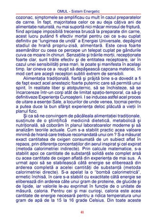 OMUL - Sistem Energetic
cozonac, simptomele se amplificau cu mult în cazul preparatelor
de carne. În fapt, majoritatea celor ce au deja câþiva ani de
alimentaþie naturistã, nu mai suportã nici mãcar mirosul de fripturã,
fiind aproape imposibilã trecerea bruscã la preparate din carne,
acest lucru putând fi efectiv mortal pentru cei ce s-au cuplat
definitiv pe “lungimea de undã” a Energiei Universale, depãºind
stadiul de hranã propriu-zisã, alimentarã. Este ceva foarte
asemãnãtor cu ceea ce percepe un telepat cuplat pe gândurile
cuiva ce moare în chinuri. Senzaþiile ºi trãirile morþii, recepþionate
foarte clar, sunt trãite efectiv ºi de entitatea receptoare, iar în
cazul unei sensibilitãþi prea mari, le poate ºi manifesta în acelaºi
timp. Iar cineva ce a reuºit sã depãºeascã capcana materiei, în
mod cert are aceºti receptori subtili extrem de sensibili.
     Alimentaþia tradiþionalã, fiartã ºi prãjitã bine s-a dovedit a fi
de fapt exact acel anestezic foarte puternic care sã permitã unui
spirit, în realitate liber ºi atotputernic, sã se închisteze, sã se
încarcereze într-un corp atât de limitat spaþio-temporal, ca sã-ºi
definitiveze Experienþa Cunoaºterii. I se inducea astfel acel proces
de uitare a esenþei Sale, a locurilor de unde venea, tocmai pentru
a putea duce la bun sfârºit experienþa deloc plãcutã a vieþii în
planul fizic.
     ªi ca sã ne convingem de pãcãleala alimentaþiei tradiþionale,
susþinute de o ºtiinþificã medicinã dieteticã, metabolicã ºi
nutriþionalã, sã coborâm în planul laboratoarelor moderne ºi sã
analizãm teoriile actuale. Cum s-a stabilit practic acea valoare
minimã de hranã care trebuie recomandatã unui om ? S-a mãsurat
exact cantitatea de oxigen consumatã de un subiect aflat în
repaos, prin diferenþa concentaþiilor din aerul inspirat ºi cel expirat
(metoda calorimetriei indirecte). Prin calcule matematice, s-a
stabilit apoi ce cantitate de substanþã solidã este complet arsã
cu acea cantitate de oxigen aflatã din experienþa de mai sus. A
urmat apoi sã se stabileascã câtã energie se elibereazã din
arderea completã a acelei cantitãþi de substanþã (metoda
calorimetriei directe). S-a apelat la o “bombã calorimetricã”,
ermetic închisã, în care s-a stabilit cu exactitate câtã energie se
elibereazã din arderea câte unui gram de proteine, de glucide ºi
de lipide, iar valorile le-au exprimat în funcþie de o unitate de
mãsurã, caloria. Pentru cei ºi mai curioºi, caloria este acea
cantitate de energie necesarã pentru a ridica temperatura unui
gram de apã de la 15 la 16 grade Celsius. Din toate aceste

                                    41
 