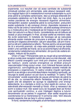 ELTA UNIVERSITATE                                            Colectia 17
experienþe, s-a rezultat clar cã acea cantitate de substanþã
introdusã cotidian prin alimentaþie, este absout necesarã vieþii.
S-a neglijat faptul cã în metabolismul normal substanþele nu sunt
arse pânã la completa carbonizare, deci ºi energia eliberatã din
procesele catabolice va fi de fapt mai micã. Apoi, nu s-a putut
vedea pierderea de energie necesarã digestiei alimentare,
transportãrii acestor substanþe pânã la consumatori, prelucrãrii
acelei substanþe în alþi compuºi chimici. Aparatele necesare ar
trebui sã fie de ordinul nanometrilor, sã aibã aceleaºi dimensiuni
cu o moleculã ºi sã o însoþeascã pe tot traseul ei prin organism.
Deci tot calculul s-a fãcut intuitiv, considerându-se cã trebuie sã
reiasã un plus energetic în final, cã doar astfel se menþine viaþa.
Se evitã sistematic în tratatele de fiziologie sã se calculeze
eficienþa acetei metode de procurare a energiei, cât la sutã se
pierde prin digestia alimentelor, cât prin absorbþie, cât prin trans-
port ºi cât prin catabolismul efectiv. Tocmai pentru cã se porneºte
de la o anumitã premizã, cã viaþa este posibilã numai pe baza
arderii unei cantitãþi de hranã, se ia ca axiomã faptul cã eficienþa,
randamentul catabolismului alimentelor, din punct de vedere en-
ergetic, trebuie sã fie pozitiv.
    Chiar o fi aºa ? Persoanele care au reuºit sã-ºi sensibilizeze
ºi sã-ºi cureþe acei receptori subtili de care s-a mai discutat, vãd
efectiv curenþii energetici cum intrã prin chackre, cum alunecã
pe nadisuri, acele canale energetice ce strãbat precum
vascularizaþia întreg corpul uman, cum îmbracã fiecare celulã a
organismului, convingându-se de realitatea acestei metode de
energizare a organismului. În cadrul oricãrei miºcãri spirituale,
pentru a se atinge o anumitã deschidere mentalã ºi spiritualã, se
recurge la acele posturi ce pot dura la nesfârºit. În cadrul “Elta
Universitate” existã experienþe de pauze alimentare de pânã la
40 de zile, cu consecinþe efectiv fantastice, dupã trei pânã la
ºapte zile de adaptare se ajunge la cãpãtarea unei energii
debordante, la o claritate a minþii cu totul ieºitã din comun, la o
adevãratã efervescenþã mentalã ºi fizicã, chiar ºi necesarul de
somn a scãzut mult. Dar acest lucru se reuºeºte doar pe fondul
unei spiritualizãri continui, a unei înþelegeri depline a tuturor
fenomenelor ce se petrec în organism, doar astfel reuºindu-se
coordonarea lor ºi menþinerea lor în armonia vieþii. Vom discuta
aceste aspecte mai pe larg în ultimul capitol.
    În fond, randamentul energetic al alimentaþiei tradiþionale (mã

                                   42
 