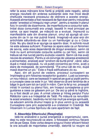 OMUL - Sistem Energetic
refer la acea mâncare bine fiartã ºi prãjitã) este negativ, adicã
energia rezultatã din arderea substanþei este mai micã decât
cheltuiala necesarã procesului de obþinere a acestei energii.
Aceastã alimentaþie a fost necesarã de fapt doar pentru inducerea
acelei “anestezii a întregului regn uman”, pentru a rezista în planul
fizic în condiþii de dizarmonie, de imperfecþiune a corpurilor sale.
Iniþial doza consumatã era uriaºã, bazatã în mod principal pe
carne, ca apoi treptat, pe mãsurã ce a evoluat, împreunã cu
manifestãrile sale din diverse planuri, omul sã ajungã sã con-
sume din ce în ce mai puþinã hranã. Imaginaþi-vã acei eroi din
antichitate sãturându-se doar cu un hamburger ºi cu o Coca-
Cola. Nu ºtiu dacã le-ar ajunge ca aperitiv doar, în schimb nouã
ne este adesea suficient. Foamea ce apare este ca un fenomen
de sevraj, este acea dependenþã de drogul anestezic, semn cã
încã nu sunt armonizate corpurile subtile cu cel fizic, semn cã
trebuie sã mai lucraþi pentru evoluþia voastrã. Semn cã mai aveþi
nevoie de anestezic. Pentru a vã convinge de valoarea anestezicã
a alimentaþiei, analizaþi acel “sindrom de burtã plinã”, când, sãtui
dupã o masã copioasã, nu vã puteþi concentra pe nimic, aveþi o
stare de moleºealã, de somnolenþã. “Fie omul cât de mic, dupã
masã doarme-un pic.” Este o frazã edificatoare zic eu.
     Apoi, din alt punct de vedere, procesul cunoaºterii se
împlineºte ºi prin folosirea receptorilor gustativi. Luaþi ca exemplu
un nou-nãscut, care se bazeazã în special pe gust ºi pipãit pentru
a cunoaºte ceea ce este în jur. Veþi observa cã are tendinþa de a
bãga în gurã cam tot ce-I picã în mâini. Cam la fel ºi noi, proaspãt
intraþi în contact cu planul fizic, am început cunoaºterea ºi prin
gustarea a ceea ce gãseam prin jur. De aici ºi pânã la înghiþire,
nu a fost decât un pas. A urmat uitarea ºi întreg periplul Fiului
Rãtãcitor care s-a îndepãrtat de Tatãl. Pe mãsurã ce renunþãm
la acest anestezic, bazându-ne tot mai mult pe energia spiritualã,
ne aducem aminte drumul înapoi ºi în plus venim ºi cu aceastã
Cunoaºtere care prin experienþã s-a cristalizat în Credinþã. Ne
întoarcem în Lumea Spiritului de care aparþinem de fapt.

    II. Absorbþia Ethericului (Respiraþia)
    Iatã-ne analizând o sursã energeticã a organismului, care,
deºi nu este recunoscutã ca atare, o foloseºte continuu fiecare
om de pe Geea. Este vorba despre singurul motor eficient folosit
la ora actualã de majoritatea umanitãþii, datoritã lui reuºim sã

                                   43
 
