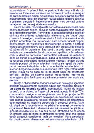 ELTA UNIVERSITATE                                                Colectia 17
supravieþuim în planul fizic o perioadã de timp cât de cât
rezonabilã. Este acea sursã ce ne furnizeazã continuu energie,
pe care nu plãteºte nimeni nici un ban ºi cu ajutorul cãreia diferitele
mecanisme de reglaj din organism reuºesc acea refacere continuã
a celulelor, afectate în fiece moment de un mod de viaþã cu totul
neraþional dus de majoritatea oamenilor.
     La ora actualã, respiraþia este consideratã a fi necesarã doar
pentru aportul de oxigen, ca sã se poatã realiza diferitele procese
de ardere din organism. Pornind de la aceeaºi axiomã a caloriilor
obþinute din arderea substanþelor alimentare, se “vede” doar
consumul de oxigen, acesta reuºind a fi inclus în aceastã teorie
ºtiinþific acceptatã. Da, într-adevãr, este necesar acest oxigen,
pentru ardere, dar nu pentru a obþine energie, ci pentru a distruge
toate substanþele nocive care au reuºit prin procesul de digestie
sã pãtrundã în organism. Sau pentru a arde acel surplus de
materie cu care este încãrcat continuu corpul fizic, cãci adesea,
chiar ºi dacã se consumã o alimentaþie naturalã, se mãnâncã
pânã se atinge o suprasaturaþie, pânã la completa ghiftuire, nu
se respectã de loc acea lege a strictului necesar. Iar acel plus de
materie pompat printr-un adevãrat ritual ce se repetã de trei ori
pe zi, trebuie îndepãrtat, cãci concentraþiile substanþelor din
interiorul organismului trebuie menþinute între niºte valori foarte
stricte. Nouã nu ne pasã de fel de acest lucru, ne satisfacem
poftele, lãsând pe seama acelor mecanisme interne de
autoreglare sã-ºi facã datoria ºi sã ne epureze tot ce-I nociv sau
excesiv.
     ªtiinþa a observat deci doar acest consum de oxigen, ignorând
celelalte douã elemente esenþiale aduse prin respiraþie. Unul ar fi
un aport de energie subtilã, nematerialã, numit de indieni
“prana”, iar al doilea, ar fi aportul de azot, acesta fiind de 70%,
comparativ cu oxigenul ce se gãseºte doar în proporþie de 27-
30%. Azotul, spre deosebire de oxigen, nu se consumã, rolul sãu
fiind doar de catalizator al reacþiilor chimice interne, iar catalizatorul
doar mediazã, nu intervine propriu-zis în procesul chimic. Astfel
cã, dupã ce îºi face datoria, va pãrãsi în aceeaºi concentraþie
organismul. Neavând o dinamicã vizibilã, oamenii de ºtiinþã au
ignorat rolul azotului, nu s-a pus de loc întrebarea de ce ocupã
un procent aºa de mare în atmosfera terestrã, mult mai ridicat
decât oxigenul, considerat atât de “folositor”. Pare paradoxal,
dar dupã cum nici alimentaþiei nu I se cunoaºte adevãratul rol, în

                                      44
 