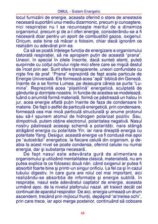 OMUL - Sistem Energetic
locul furnizãrii de energie, aceasta oferind o stare de anestezie
necesarã suportãrii unui mediu dizarmonic, precum ºi cunoaºtere,
nici respiraþiei nu I se recunoaºte meritul de a dinamiza
organismul, precum ºi de a-I oferi energie, considerându-se a fi
necesarã doar pentru un aport de combustibil gazos, oxigenul.
Oricum, este bine cã mãcar o folosim, chiar dacã ignorãm ce
realizãm cu adevãrat prin ea.
     Ca sã se poatã înþelege funcþia de energizare a organismului
datoratã respiraþiei, sã ne apropiem puþin de aceastã “prana”.
Uneori, în special în zilele însorite, dacã sunteþi atenþi, puteþi
surprinde cu colþul ochiului niºte mici sfere care se miºcã destul
de încet prin aer. Sunt sfere transparente, uneori confundate cu
niºte fire de praf. “Prana” reprezintã de fapt acele particule de
Energie Universalã. Ele formeazã acea ”apã” biblicã din Genezã,
înainte de a se forma Lumea, pe deasupra cãreia se purta “Lu-
mina”. Reprezintã acea “plastilinã” energeticã, sculptatã de
gândurile ºi dorinþele noastre, în funcþie de acestea se modeleazã,
luând o anumitã formã materialã, formã ce pãstreazã un halou în
jur, acea energie aflatã puþin înainte de faza de condensare în
materie. De fapt o astfel de particulã energeticã, prin condensare,
formeazã cea mai micã particulã structuralã ºi anume protonul
sau sã-I spunem atomul de hidrogen polarizat pozitiv. Sau,
dimpotrivã, putem obþine electronul, polaritatea negativã. Nasul
nostru pãstreazã aceeaºi schemã a polaritãþii, nara stângã
atrãgând energia cu polaritate Yin, iar nara dreaptã energia cu
polaritate Yang. Desigur, aceastã energie va fi condusã mai apoi
pe “autostrãzi” energetice, la fiecare celulã din organism, ºi de-
abia la acest nivel se poate condensa, oferind celulei nu numai
energia, dar ºi substanþa necesarã..
     De fapt nasul este adevãrata gurã de alimentare a
organismului ºi utilizând mentalitatea clasicã, materialistã, nu am
putea explica la ce folosesc douã nãri, când oxigenul ar putea fi
absorbit foarte bine ºi printr-un singur orificiu. La fel ca ºi în cazul
tubului digestiv, în care gura are rolul cel mai important, aici
realizându-se absorbþia de informaþie ºi energie subtilã, în
respiraþie, nasul este adevãratul captator de energie, aceasta
urmând apoi, de la nivelul plafonului nazal, alt traiect decât cel
continuat de aparatul respirator. De aici, energia urmeazã un drum
ascendent, trecând prin mijlocul frunþii, depãºind “al treilea ochi”,
prin care trece, iar apoi merge posterior, continuând sã coboare

                                     45
 
