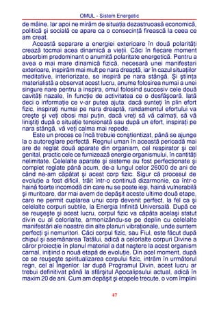 OMUL - Sistem Energetic
de mâine. Iar apoi ne mirãm de situaþia dezastruoasã economicã,
politicã ºi socialã ce apare ca o consecinþã fireascã la ceea ce
am creat.
     Aceastã separare a energiei exterioare în douã polaritãþi
creazã tocmai acea dinamicã a vieþii. Cãci în fiecare moment
absorbim predominant o anumitã polaritate energeticã. Pentru a
avea o mai mare dinamicã fizicã, necesarã unei manifestari
exterioare, inspirãm mai mult pe nara dreaptã, iar în cazul situaþiilor
meditative, interiorizate, se inspirã pe nara stângã. ªi ºtiinþa
materialistã a observat acest lucru, anume folosirea numai a unei
singure nare pentru a inspira, omul folosind succesiv cele douã
cavitãþi nazale, în funcþie de activitatea ce o desfãºoarã. Iatã
deci o informaþie ce v-ar putea ajuta: dacã sunteþi în plin efort
fizic, inspiraþi numai pe nara dreaptã, randamentul efortului va
creºte ºi veþi obosi mai puþin, dacã vreþi sã vã calmaþi, sã vã
liniºtiþi dupã o situaþie tensionatã sau dupã un efort, inspiraþi pe
nara stângã, vã veþi calma mai repede.
     Este un proces ce încã trebuie conºtientizat, pânã se ajunge
la o autoreglare perfectã. Regnul uman în aceastã perioadã mai
are de reglat douã aparate din organism, cel respirator ºi cel
genital, practic cele ce furnizeazã energie organismului, în cantitãþi
nelimitate. Celelalte aparate ºi sisteme au fost perfecþionate ºi
complet reglate pânã acum, de-a lungul celor 26000 de ani de
când ne-am cãpãtat ºi acest corp fizic. Sigur cã procesul de
evoluþie a fost dificil, trãit într-o continuã dizarmonie, ca într-o
hainã foarte incomodã din care nu se poate ieºi, hainã vulnerabilã
ºi muritoare, dar mai avem de depãºit aceste ultime douã etape,
care ne permit cuplarea unui corp devenit perfect, la fel ca ºi
celelalte corpuri subtile, la Energia Infinitã Universalã. Dupã ce
se reuºeºte ºi acest lucru, corpul fizic va cãpãta acelaºi statut
divin cu al celorlalte, armonizându-se pe deplin cu celelalte
manifestãri ale noastre din alte planuri vibraþionale, unde suntem
perfecþi ºi nemuritori. Cãci corpul fizic, sau Fiul, este fãcut dupã
chipul ºi asemãnarea Tatãlui, adicã a celorlalte corpuri Divine a
cãror proiecþie în planul material a dat naºtere la acest organism
carnal, iniþiind o nouã etapã de evoluþie. Din acel moment, dupã
ce se reuºeºte spiritualizarea corpului fizic, intrãm în urmãtorul
regn, cel al Îngerilor. Iar dupã Programul Divin, acest lucru ar
trebui definitivat pânã la sfârºitul Apocalipsului actual, adicã în
maxim 20 de ani. Cum am depãºit ºi etapele trecute, o vom împlini

                                    47
 