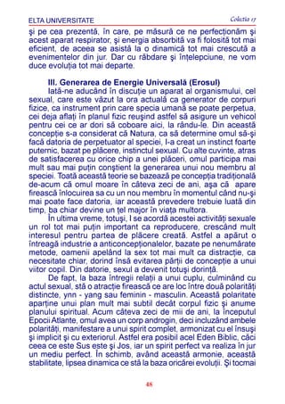 ELTA UNIVERSITATE                                              Colectia 17
ºi pe cea prezentã, în care, pe mãsurã ce ne perfecþionãm ºi
acest aparat respirator, ºi energia absorbitã va fi folositã tot mai
eficient, de aceea se asistã la o dinamicã tot mai crescutã a
evenimentelor din jur. Dar cu rãbdare ºi înþelepciune, ne vom
duce evoluþia tot mai departe.

       III. Generarea de Energie Universalã (Erosul)
       Iatã-ne aducând în discuþie un aparat al organismului, cel
sexual, care este vãzut la ora actualã ca generator de corpuri
fizice, ca instrument prin care specia umanã se poate perpetua,
cei deja aflaþi în planul fizic reuºind astfel sã asigure un vehicol
pentru cei ce ar dori sã coboare aici, la rându-le. Din aceastã
concepþie s-a considerat cã Natura, ca sã determine omul sã-ºi
facã datoria de perpetuator al speciei, I-a creat un instinct foarte
puternic, bazat pe plãcere, instinctul sexual. Cu alte cuvinte, atras
de satisfacerea cu orice chip a unei plãceri, omul participa mai
mult sau mai puþin conºtient la generarea unui nou membru al
speciei. Toatã aceastã teorie se bazeazã pe concepþia tradiþionalã
de-acum cã omul moare în câteva zeci de ani, aºa cã apare
fireascã înlocuirea sa cu un nou membru în momentul când nu-ºi
mai poate face datoria, iar aceastã prevedere trebuie luatã din
timp, ba chiar devine un þel major în viaþa multora.
       În ultima vreme, totuºi, I se acordã acestei activitãþi sexuale
un rol tot mai puþin important ca reproducere, crescând mult
interesul pentru partea de plãcere creatã. Astfel a apãrut o
întreagã industrie a anticoncepþionalelor, bazate pe nenumãrate
metode, oamenii apelând la sex tot mai mult ca distracþie, ca
necesitate chiar, dorind însã evitarea pãrþii de concepþie a unui
viitor copil. Din datorie, sexul a devenit totuºi dorinþã.
       De fapt, la baza întregii relaþii a unui cuplu, culminând cu
actul sexual, stã o atracþie fireascã ce are loc între douã polaritãþi
distincte, ynn - yang sau feminin - masculin. Aceastã polaritate
aparþine unui plan mult mai subtil decât corpul fizic ºi anume
planului spiritual. Acum câteva zeci de mii de ani, la începutul
Epocii Atlante, omul avea un corp androgin, deci incluzând ambele
polaritãþi, manifestare a unui spirit complet, armonizat cu el însuºi
ºi implicit ºi cu exteriorul. Astfel era posibil acel Eden Biblic, cãci
ceea ce este Sus este ºi Jos, iar un spirit perfect va realiza în jur
un mediu perfect. În schimb, având aceastã armonie, aceastã
stabilitate, lipsea dinamica ce stã la baza oricãrei evoluþii. ªi tocmai

                                     48
 