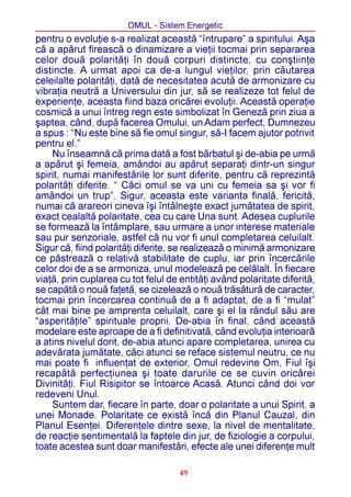 OMUL - Sistem Energetic
pentru o evoluþie s-a realizat aceastã “întrupare” a spiritului. Aºa
cã a apãrut fireascã o dinamizare a vieþii tocmai prin separarea
celor douã polaritãþi în douã corpuri distincte, cu conºtiinþe
distincte. A urmat apoi ca de-a lungul vieþilor, prin cãutarea
celeilalte polaritãþi, datã de necesitatea acutã de armonizare cu
vibraþia neutrã a Universului din jur, sã se realizeze tot felul de
experienþe, aceasta fiind baza oricãrei evoluþii. Aceastã operaþie
cosmicã a unui întreg regn este simbolizat în Genezã prin ziua a
ºaptea, când, dupã facerea Omului, un Adam perfect, Dumnezeu
a spus : “Nu este bine sã fie omul singur, sã-I facem ajutor potrivit
pentru el.”
    Nu înseamnã cã prima datã a fost bãrbatul ºi de-abia pe urmã
a apãrut ºi femeia, amândoi au apãrut separaþi dintr-un singur
spirit, numai manifestãrile lor sunt diferite, pentru cã reprezintã
polaritãþi diferite. “ Cãci omul se va uni cu femeia sa ºi vor fi
amândoi un trup”. Sigur, aceasta este varianta finalã, fericitã,
numai cã arareori cineva îºi întâlneºte exact jumãtatea de spirit,
exact cealaltã polaritate, cea cu care Una sunt. Adesea cuplurile
se formeazã la întâmplare, sau urmare a unor interese materiale
sau pur senzoriale, astfel cã nu vor fi unul completarea celuilalt.
Sigur cã, fiind polaritãþi diferite, se realizeazã o minimã armonizare
ce pãstreazã o relativã stabilitate de cuplu, iar prin încercãrile
celor doi de a se armoniza, unul modeleazã pe celãlalt. În fiecare
viaþã, prin cuplarea cu tot felul de entitãþi având polaritate diferitã,
se capãtã o nouã faþetã, se cizeleazã o nouã trãsãturã de caracter,
tocmai prin încercarea continuã de a fi adaptat, de a fi “mulat”
cât mai bine pe amprenta celuilalt, care ºi el la rândul sãu are
“asperitãþile” spirituale proprii. De-abia în final, când aceastã
modelare este aproape de a fi definitivatã, când evoluþia interioarã
a atins nivelul dorit, de-abia atunci apare completarea, unirea cu
adevãrata jumãtate, cãci atunci se reface sistemul neutru, ce nu
mai poate fi influenþat de exterior, Omul redevine Om, Fiul îºi
recapãtã perfecþiunea ºi toate darurile ce se cuvin oricãrei
Divinitãþi. Fiul Risipitor se întoarce Acasã. Atunci când doi vor
redeveni Unul.
    Suntem dar, fiecare în parte, doar o polaritate a unui Spirit, a
unei Monade. Polaritate ce existã încã din Planul Cauzal, din
Planul Esenþei. Diferenþele dintre sexe, la nivel de mentalitate,
de reacþie sentimentalã la faptele din jur, de fiziologie a corpului,
toate acestea sunt doar manifestãri, efecte ale unei diferenþe mult

                                     49
 