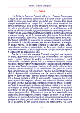 OMUL - Sistem Energetic


                              2.1. OMUL

        În Biblie, la Facerea Omului, stã scris : “Domnul Dumnezeu
a fãcut pe om din þarina pãmântului, I-a suflat în nãri suflare de
viaþã ºi omul s-a fãcut astfel un suflet viu.” Existã deci douã
componente distincte : corpul fizic pe de o parte, construit din
þarina pãmântului, deci având structurã mineralã, compus fiind
din atomi ºi molecule ºi “suflare de viaþã” pe de altã parte - acel
suflet ce animã complexul gigantic molecular ce este organismul.
Vedem toþi cã viaþa înseamnã totuºi miºcare, o dinamicã continuã
a acestui înveliº carnal, în faptele sale gãsindu-se, întrezãrindu-
se personalitatea, conºtiinþa, trãsãturile acestui spirit dinãuntru.
Sunt douã polaritãþi ce stau unite de la naºtere ºi pânã la moarte.
Iar când douã polaritãþi se unesc, ele formeazã o sursã de energie.
În cazul nostru, la aceastã energie îi spunem viaþã. Sigur,
conectarea, cuplarea polaritãþilor se face prin straturi, valori
intermediare ce fac posibil ca gândurile, voinþa spiritului sã poatã
fi îndeplinitã de organismul fizic.
      Dar la ce bun toate acestea ? Vedeþi, mergând mai departe
în Biblie, gãsim cã Omului I s-au pus la îndemânã trei tipuri de
pomi : primii, “plãcuþi la vedere ºi buni la mâncare” - sunt
informaþiile primite din planul fizic prin receptorii corpului mate-
rial; altul, “pomul vieþii în mijlocul grãdinii” este acea axã energeticã
pe care stau “fixate” cele ºapte chackre, acele straturi intermediare
care fac posibilã ca viaþa sã se manifeste ºi aici, pânã în planul
fizic, iar ultimul ºi cel mai important - “pomul cunoºtinþei binelui ºi
rãului”. Apare astfel, parcã ceva mai clar, sensul vieþuirii acestui
spirit “în carne ºi oase” când ar putea fi mereu liber, neîncastrat
într-o hainã limitatã ºi atât de vulnerabilã. Gustarea din primul
pom reprezintã culegerea, aflarea unor informaþii “fãurite”, oferite
de Tatãl. Imediat dupã aceea, nerãbdãtori de cele aflate, “ºoptite”
de Tatãl, încercãm prin gustarea celui de-al doilea pom, al vieþii,
al energiei, sã energizãm aceste gânduri, informaþii, cu ajutorul
dorinþelor, ca ele sã aparã ºi în acest laborator ce ni s-a pus la
dispoziþie - planul fizic. Pânã acum, totul se face asemãnãtor cu
joaca unui copil neºtiutor, aflat la început de drum : I se aratã o
jucãrie ºi ce frumos funcþioneazã ea, iar apoi imediat copilul o ia
ºi repetã aceleaþi gesturi, verificând dacã cele arãtate se petrec
la fel ºi pentru el. Iar jucãriile oferite de Tatãl pentru Fiu, sunt

                                      5
 