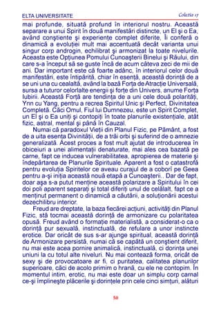 ELTA UNIVERSITATE                                              Colectia 17
mai profunde, situatã profund în interiorul nostru. Aceastã
separare a unui Spirit în douã manifestãri distincte, un El ºi o Ea,
având conºtiente ºi experienþe complet diferite, Îi conferã o
dinamicã a evoluþiei mult mai accentuatã decât varianta unui
singur corp androgin, echilibrat ºi armonizat la toate nivelurile.
Aceasta este Opþiunea Pomului Cunoaºterii Binelui ºi Rãului, din
care s-a început sã se guste încã de acum câteva zeci de mii de
ani. Dar important este cã foarte adânc, în interiorul celor douã
manifestãri, este întipãritã, chiar în esenþã, aceastã dorinþã de a
se uni una cu cealaltã, având la bazã Forþa de Atracþie Universalã,
sursa a tuturor celorlalte energii ºi forþe din Univers, anume Forþa
Iubirii. Aceastã Forþã are tendinþa de a uni cele douã polaritãþi,
Ynn cu Yang, pentru a recrea Spiritul Unic ºi Perfect, Divinitatea
Completã. Cãci Omul, Fiul lui Dumnezeu, este un Spirit Complet,
un El ºi o Ea uniþi ºi contopiþi în toate planurile existenþiale, atât
fizic, astral, mental ºi pânã în Cauzal.
     Numai cã paradoxul Vieþii din Planul Fizic, pe Pãmânt, a fost
de a uita esenþa Divinitãþii, de a trãi orbi ºi suferind de o amnezie
generalizatã. Acest proces a fost mult ajutat de introducerea în
obiceiuri a unei alimentaþii denaturate, mai ales cea bazatã pe
carne, fapt ce inducea vulnerabilitatea, apropierea de materie ºi
îndepãrtarea de Planurile Spirituale. Aparent a fost o catastrofã
pentru evoluþia Spiritelor ce aveau curajul de a coborî pe Geea
pentru a-ºi iniþia aceastã nouã etapã a Cunoaºterii.. Dar de fapt,
doar aºa s-a putut menþine aceastã polarizare a Spiritului în cei
doi poli aparent separaþi ºi total diferiþi unul de celãlalt, fapt ce a
menþinut permanent o dinamicã a cãutãrii, a soluþionãrii acestui
dezechilibru interior.
     Freud are dreptate, la baza fiecãrei acþiuni, activitãþi din Planul
Fizic, stã tocmai aceastã dorinþã de armonizare cu polaritatea
opusã. Freud având o formaþie materialistã, a considerat-o ca o
dorinþã pur sexualã, instinctualã, de refulare a unor instincte
erotice. Dar oricât de sus s-ar ajunge spiritual, aceastã dorinþã
de Armonizare persistã, numai cã se capãtã un conºtient diferit,
nu mai este acea pornire animalicã, instinctualã, ci dorinþa unei
uniuni la cu totul alte niveluri. Nu mai conteazã forma, oricât de
sexy ºi de provocatoare ar fi, ci puritatea, calitatea planurilor
superioare, cãci de acolo primim o hranã, cu ele ne contopim. În
momentul intim, erotic, nu mai este doar un simplu corp carnal
ce-ºi împlineºte plãcerile ºi dorinþele prin cele cinci simþuri, alãturi

                                     50
 