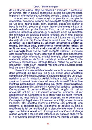 OMUL - Sistem Energetic
de un alt corp carnal. Deja se creeazã o îmbinare, o contopire,
un schimb, atât în planuri energetice, în cele ale sentimentelor,
în planuri informaþionale, culminând cu cele Cauzale, Spirituale.
     În acest moment, nimeni nu-ºi mai permite o contopire la
întâmplare, cu oricine, oricând, cãci se capãtã conºtienþa faptului
cã “un ceva” foarte subtil, intim, esenþial, pleacã din interior ºi
trece la celãlalt, precum ºi invers. Ispite bineînþeles cã existã,
aceasta este doar proba Planului Fizic, dar cel ce-ºi pãstreazã
curãþenia interioarã, cãutându-ºi cu rãbdare unica sa Jumãtate
din infinitatea de celelalte posibile jumãtãþi, are în final bucuria
Împlinirii. Care este singura ce astâmpãrã toate nemulþumirile
din viaþa de aici. Fiþi foarte atenþi la acest lucru. Doar gãsirea
Jumãtãþii ºi contopirea cu aceasta astâmpãrã continua
foame, continua sete, permanenta nemulþumire, oricât de
mult am avea, oricât de multe am stãpâni, oricât de multe
am cunoaºte.Doar aºa se poate recãpãta valenþa Universului
care este armonios ºi neutru, doar aºa se poate intra în rezonanþã
ºi accesa orice informaþie, oricâtã energie, orice manifestare
materialã, indiferent de formã, calitate ºi cantitate. Doar fiind în
armonie ºi rezonanþã cu Întreaga Creaþie. “Când doi vor fi Unul,
iatã Omul!” Poate acum înþelegeþi mai bine vorbele lui Isus spuse
încã de acum 2000 de ani.
       Revenind la necesitatea acestei variante a evoluþiei, cele
douã polaritãþi ale Spiritului, El ºi Ea, având acea anestezie
completã a Conºtiinþei Superioare, cãutã cu desperare un “ceva”
nedefinit exact în mintea lor. Astfel, în fiecare viaþã, sau ciclu de
viaþã, se încearcã pe rând o nouã soluþie la aceastã frãmântare
lãuntricã, poate bogãþia, sau puterea, sau ºtiinþa, sau orice altceva
poate fi soluþia fericirii, a împlinirii. Ori tocmai astfel se realizeazã
Cunoaºterea, Experienþa Planului Fizic. A gãsi din prima
adevãrata soluþie, ar fi însemnat anularea, inhibarea tuturor
posibilitãþilor de Cunoaºtere ce o oferã viaþa pe acest Pãmânt.
Desigur, au fost incluse în acest program, ca o polaritate a
Cunoaºterii ºi flagelurile spirituale ale Umanitãþii, aduse din cutia
Pandorei. Dar acestea reprezintã trãirea unei polaritãþi, cea
negativã, a calitãþilor Divine, experienþã ce aducea cu sine o
modificare la fel de neplãcutã ºi în planurile inferioare, în viaþa
aºa-zis cotidianã. Acest lucru împinge automat Omul sã aleagã
o nouã variantã a stãrilor sale interioare, iar dupã ce observã cã
ºi în jur lucrurile se schimbã ºi ele în bine, va închide un cerc, va

                                     51
 
