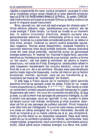 ELTA UNIVERSITATE                                                Colectia 17
cãpãta o experienþã din care, lucid ºi conºtient, va putea în viitor
sã-ºi modeleze singur acea trãsãturã ºi asta datoritã simplului
fapt cã ªTIE CE ÎNSEAMNÃ BINELE ªI RÃUL. ªi astfel, CREDE.
Iatã instrumentul principal al evoluþiei Omului ºi iatã ºi motorul ce
pune în miºcare acest instrument.
     Bine, spuneþi voi, dar cum sã iasã energie din chestia asta ?
Orice altceva, plãcere, copii, satisfacerea unui instinct, dar de
unde energie ? Este simplu. La fizicã se învaþã la un moment
dat, în cadrul circuitelor electrice, despre sursele sau
generatoarele electrice. Sunt simbolizate printr-o linie mare,
catodul, încãrcat cu o polaritate consideratã pozitivã, iar alãturi o
linie micã, anodul, încãrcat cu sarcini având polaritate opusã,
deci negative. Tocmai acest dezechilibru, aceastã împãrþire a
sarcinilor electrice între douã entitãþi distincte, fiecare preluând
unaa din cele douã polaritãþi, reprezintã sursa ce genereazã
energie sistemului. În “esenþa” lor, înscrisã în legile fizicii, sarcinile
electrice au întotdeauna tendinþa de a se contopi, pentru a forma
un “tot neutru”, cât mai stabil ºi echilibrat. Iar pentru a împlini
acest lucru, vor ceda din Forþa, Energia lor, obstacolelor aflate în
cale (respectiv rezistenþelor din circuitul electric), unicul lor þel
fiind de a se uni, de a se echilibra. Situaþia este asemãnãtoare
pentru toate regnurile bisexuate, numai cã intervin aici ºi factori
emoþionali, mentali, spirituali, care se vor transforma ºi ei,
încercând sã treacã de “rezistenþele” din Sistem.
     O altã lege a Fizicii spune cã în momentul când sarcinile
electrice tind sã se apropie unele de altele, Forþa lor va creºte
invers proporþional cu distanþa. F = k x Q1 x Q2/ r2 . Dan Iacob a creat
un comentariu sintetic asupra acestei ecuaþii transpuse în Legile
Superioare ale Iubirii, într-unul din numerele revistei Elta. ªi aºa
ºi este, cu cât suntem mai aproape de persoana îndrãgitã, cu cât
o simþim mai aproape, ceva se “aprinde” în noi, suntem în stare
sã facem lucruri mai mãreþe, teribilisme ºi chiar eroisme, doar-
doar sã fim ºi mai aproape de sufletul celuilalt. Priviþi începutul
unei idile între doi îndrãgostiþi. În jurul lor este mereu primãvarã,
s-a creat un câmp energetic de o mare intensitate, dovadã cã
mulþi se încarcã ºi ei cu Iubire uitându-se la ei, sau dimpotrivã,
întorc privirile dacã nu au dispoziþia necesarã. Deja acel câmp
subtil din jur le conferã o protecþie. Iar trãirile, sentimentele, totul
creºte treptat, proporþional, totul culminând cu intimitatea actului
erotic. Dacã pânã acum crearea energiei s-a fãcut mai subtil,

                                      52
 