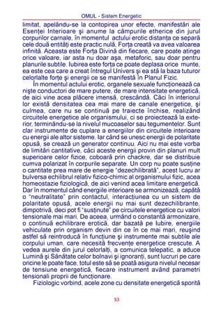 OMUL - Sistem Energetic
limitat, apelându-se la contopirea unor efecte, manifestãri ale
Esenþei Interioare ºi anume la câmpurile etherice din jurul
corpurilor carnale, în momentul actului erotic distanþa ce separã
cele douã entitãþi este practic nulã, Forþa creatã va avea valoarea
infinitã. Aceasta este Forþa Divinã din fiecare, care poate atinge
orice valoare, iar asta nu doar aºa, metaforic, sau doar pentru
planurile subtile. Iubirea este forþa ce poate deplasa orice munte,
ea este cea care a creat întregul Univers ºi ea stã la baza tuturor
celorlalte forþe ºi energii ce se manifestã în Planul Fizic.
     În momentul actului erotic, organele sexuale funcþioneazã ca
niºte conductori de mare putere, de mare intensitate energeticã,
de aici vine acea plãcere imensã, crescândã. Cãci în interiorul
lor existã densitatea cea mai mare de canale energetice, ºi
culmea, care nu se continuã pe traiecte închise, realizând
circuitele energetice ale organismului, ci se proiecteazã la exte-
rior, terminându-se la nivelul mucoaselor sau tegumentelor. Sunt
clar instrumente de cuplare a energiilor din circuitele interioare
cu energii ale altor sisteme. Iar când se unesc energii de polaritate
opusã, se creazã un generator continuu. Aici nu mai este vorba
de limitãri cantitative, cãci aceste energii provin din planuri mult
superioare celor fizice, coboarã prin chackre, dar se distribuie
cumva polarizat în corpurile separate. Un corp nu poate susþine
o cantitate prea mare de energie “dezechilibratã”, acest lucru ar
bulversa echilibrul relativ fizico-chimic al organismului fizic, acea
homeostazie fiziologicã, de aici venind acea limitare energeticã.
Dar în momentul când energiile interioare se armonizeazã, capãtã
o “neutralitate” prin contactul, interacþiunea cu un sistem de
polaritate opusã, acele energii nu mai sunt dezechilibrante,
dimpotrivã, deci pot fi “susþinute” pe circuitele energetice cu valori
tensionale mai mari. De aceea, urmând o constantã armonizare,
o continuã echilibrare eroticã, dar bazatã pe Iubire, energiile
vehiculate prin organism devin din ce în ce mai mari, reuºind
astfel sã reintroducã în funcþiune ºi instrumente mai subtile ale
corpului uman, care necesitã frecvenþe energetice crescute. A
vedea aurele din jurul celorlalþi, a comunica telepatic, a aduce
Luminã ºi Sãnãtate celor bolnavi ºi ignoranþi, sunt lucruri pe care
oricine le poate face, totul este sã se poatã asigura nivelul necesar
de tensiune energeticã, fiecare instrument având parametri
tensionali proprii de funcþionare.
     Fiziologic vorbind, acele zone cu densitate energeticã sporitã

                                    53
 