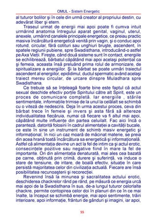 OMUL - Sistem Energetic
al tuturor bolilor ºi în cele din urmã creator al propriului destin, cu
adevãrat liber ºi etern.
     Traseul urmat de energii mai apoi poate fi cumva intuit
urmãrind anatomia întregului aparat genital, vaginul, uterul,
anexele, urmãrind canalele principale energetice, ce preiau practic
masiva încãrcãturã energeticã venitã prin vagin, ºi o conduc apoi
rotund, circular, fãrã cotituri sau unghiuri bruºte, ascendent, în
spatele regiunii pubiene, spre Swadisthana, introducând-o astfel
pe Axa Vieþii. Fireºte, când douã sisteme sunt în contact, energiile
se echilibreazã, bãrbatul cãpãtând mai apoi acelaºi potenþial ca
ºi femeia, aceasta însã preluând prima rolul de armonizare, de
spiritualizare a energiilor. ªi la bãrbat se poate urmãri traiectul
ascendent al energiilor, epididimul, ductul spermatic având acelaºi
traiect mereu circular, de urcare dinspre Muladhara spre
Swadisthana.
     Ce trebuie sã se înþeleagã foarte bine este faptul cã actul
sexual deschide efectiv porþile Spiritului cãtre alt Spirit, este un
proces de comunicare completã. Iar energiile , stãrile
sentimentale, informaþiile trimise de la unul la celãlalt se schimbã
cu o vitezã de nedescris. Deja în urma acestui proces, ceva din
bãrbat trece în femeie ºi invers ºi asta fãrã sã altereze
individualitatea fiecãruia, numai cã fiecare va fi altul mai apoi,
cãpãtând multe influenþe din partea celuilalt. Fac aici încã o
parantezã, datoritã folosirii în cadrul alimentaþiei a cavitãþii bucale,
ce este în sine un instrument de schimb masiv energetic ºi
informaþional, în nici un caz moarã de mãcinat materie, se preia
din acea hranã toatã încãrcãtura sa energeticã ºi informaþionalã.
Astfel cã alimentaþia devine un act la fel de intim ca ºi actul erotic,
consecinþele pozitive sau negative fiind în mare la fel de
importante. Ori din alimentaþia denaturatã, mai ales cea bazatã
pe carne, obþinutã prin crimã, durere ºi suferinþã, va induce o
stare de tensiune, de iritare, de boalã efectiv, situaþie în care
persistã majoritatea celor din civilizaþia actualã. Fiecare are însã
posibilitatea recunoaºterii ºi recorecþiei.
     Revenind însã la minunea ºi sacralitatea actului erotic,
deschiderea chackrelor rând pe rând, pe mãsurã ce energia urcã
mai apoi de la Swadisthana în sus, de-a lungul tuturor celorlalte
chackre, permite contopirea celor doi în planuri din ce în ce mai
înalte, la început se schimbã energie, mai apoi sentimente, trãiri
interioare, apoi informaþie, frânturi de gânduri ºi imagini, iar apoi,

                                     55
 